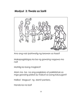 19
Modyul 3: Tiwala sa Sarili
Ano ang nais ipahiwatig ng larawan sa itaas?
Makapagbibigay ka ba ng gawaing nagawa mo
na?
Mahilig ka bang maglaro?
Alam mo ba na ang paglalaro at pakikilahok sa
mga gawaing pisikal ay mabuti sa iyong kalusugan?
Halika! Magsuot ng damit panlaro.
Handa ka na ba?
 