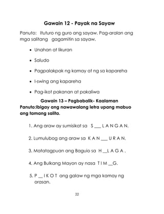 22
Gawain 12 - Payak na Sayaw
Panuto: Ituturo ng guro ang sayaw. Pag-aralan ang
mga salitang gagamitin sa sayaw.
 Unahan at likuran
 Saludo
 Pagpalakpak ng kamay at ng sa kapareha
 I-swing ang kapareha
 Pag-ikot pakanan at pakaliwa
Gawain 13 – Pagbabalik- Kaalaman
Panuto:Ibigay ang nawawalang letra upang mabuo
ang tamang salita.
1. Ang araw ay sumisikat sa S ___ L A N G A N.
2. Lumulubog ang araw sa K A N ___ U R A N.
3. Matatagpuan ang Baguio sa H __L A G A .
4. Ang Bulkang Mayon ay nasa T I M __G.
5. P __ I K O T ang galaw ng mga kamay ng
orasan.
 