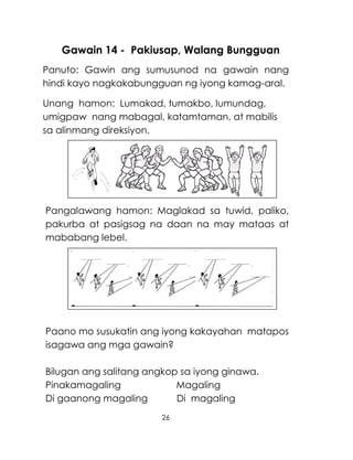 26
Gawain 14 - Pakiusap, Walang Bungguan
Panuto: Gawin ang sumusunod na gawain nang
hindi kayo nagkakabungguan ng iyong kamag-aral.
Unang hamon: Lumakad, tumakbo, lumundag,
umigpaw nang mabagal, katamtaman, at mabilis
sa alinmang direksiyon.
Pangalawang hamon: Maglakad sa tuwid, paliko,
pakurba at pasigsag na daan na may mataas at
mababang lebel.
Paano mo susukatin ang iyong kakayahan matapos
isagawa ang mga gawain?
Bilugan ang salitang angkop sa iyong ginawa.
Pinakamagaling Magaling
Di gaanong magaling Di magaling
 