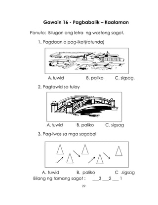 29
Gawain 16 - Pagbabalik – Kaalaman
Panuto: Bilugan ang letra ng wastong sagot.
1. Pagdaan o pag-ikot(rotunda)
A.tuwid B. paliko C. sigsag.
2. Pagtawid sa tulay
A.tuwid B. paliko C. sigsag
3. Pag-iwas sa mga sagabal
A. tuwid B. paliko C .sigsag
Bilang ng tamang sagot : ___3 ___2 ___ 1
 