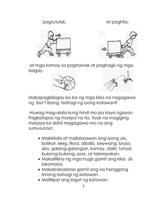 3
pagtutulak, at paghila,
at mga kamay sa paghawak at paghagis ng mga
bagay.
Makapagbibigay ka ba ng mga kilos na nagagawa
ng iba’t ibang bahagi ng iyong katawan?
Huwag mag-alala kung hindi mo pa kaya ngayon.
Pagkatapos ng modyul na ito, tiyak na magiging
masaya ka dahil magagawa mo na ang
sumusunod:
 Makikilala at mailalarawan ang iyong ulo,
balikat, leeg, likod, dibdib, beywang, braso,
siko, galang-galangan, kamay, daliri, tuhod,
bukong-bukong, paa, at talampakan.
 Makalilikha ng mga hugis gamit ang kilos di-
lokomotor.
 Makababalanse gamit ang isa hanggang
limang bahagi ng katawan.
 Maililipat ang bigat ng katawan.
 