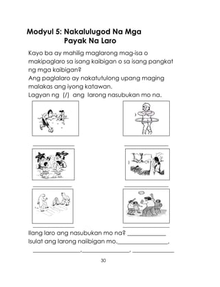 30
Modyul 5: Nakalulugod Na Mga
Payak Na Laro
Kayo ba ay mahilig maglarong mag-isa o
makipaglaro sa isang kaibigan o sa isang pangkat
ng mga kaibigan?
Ang paglalaro ay nakatutulong upang maging
malakas ang iyong katawan.
Lagyan ng (/) ang larong nasubukan mo na.
________________ _________________
_______________ _________________
________________ __________________
Ilang laro ang nasubukan mo na? _____________
Isulat ang larong naiibigan mo._________________,
________________,________________, ______________
)
 
