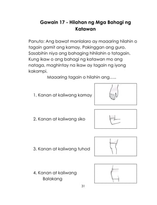 31
Gawain 17 - Hilahan ng Mga Bahagi ng
Katawan
Panuto: Ang bawat manlalaro ay maaaring hilahin o
tagain gamit ang kamay. Pakinggan ang guro.
Sasabihin niya ang bahaging hihilahin o tatagain.
Kung ikaw o ang bahagi ng katawan mo ang
nataga, maghintay na ikaw ay tagain ng iyong
kakampi.
Maaaring tagain o hilahin ang…..
1. Kanan at kaliwang kamay
2. Kanan at kaliwang siko
3. Kanan at kaliwang tuhod
4. Kanan at kaliwang
Balakang
 