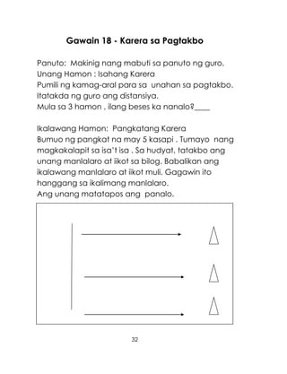 32
Gawain 18 - Karera sa Pagtakbo
Panuto: Makinig nang mabuti sa panuto ng guro.
Unang Hamon : Isahang Karera
Pumili ng kamag-aral para sa unahan sa pagtakbo.
Itatakda ng guro ang distansiya.
Mula sa 3 hamon , ilang beses ka nanalo?____
Ikalawang Hamon: Pangkatang Karera
Bumuo ng pangkat na may 5 kasapi . Tumayo nang
magkakalapit sa isa’t isa . Sa hudyat, tatakbo ang
unang manlalaro at iikot sa bilog. Babalikan ang
ikalawang manlalaro at iikot muli. Gagawin ito
hanggang sa ikalimang manlalaro.
Ang unang matatapos ang panalo.
 