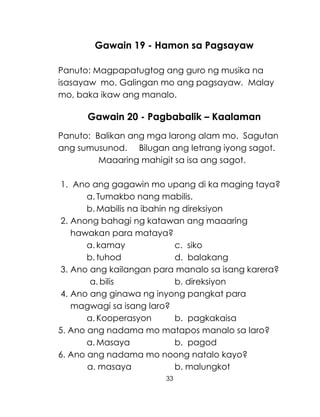 33
Gawain 19 - Hamon sa Pagsayaw
Panuto: Magpapatugtog ang guro ng musika na
isasayaw mo. Galingan mo ang pagsayaw. Malay
mo, baka ikaw ang manalo.
Gawain 20 - Pagbabalik – Kaalaman
Panuto: Balikan ang mga larong alam mo. Sagutan
ang sumusunod. Bilugan ang letrang iyong sagot.
Maaaring mahigit sa isa ang sagot.
1. Ano ang gagawin mo upang di ka maging taya?
a. Tumakbo nang mabilis.
b. Mabilis na ibahin ng direksiyon
2. Anong bahagi ng katawan ang maaaring
hawakan para mataya?
a. kamay c. siko
b. tuhod d. balakang
3. Ano ang kailangan para manalo sa isang karera?
a. bilis b. direksiyon
4. Ano ang ginawa ng inyong pangkat para
magwagi sa isang laro?
a. Kooperasyon b. pagkakaisa
5. Ano ang nadama mo matapos manalo sa laro?
a. Masaya b. pagod
6. Ano ang nadama mo noong natalo kayo?
a. masaya b. malungkot
 