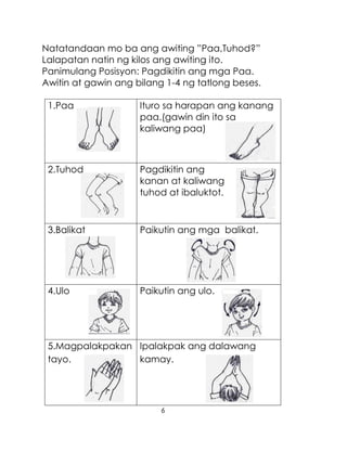 6
Natatandaan mo ba ang awiting ”Paa,Tuhod?”
Lalapatan natin ng kilos ang awiting ito.
Panimulang Posisyon: Pagdikitin ang mga Paa.
Awitin at gawin ang bilang 1-4 ng tatlong beses.
1.Paa Ituro sa harapan ang kanang
paa.(gawin din ito sa
kaliwang paa)
2.Tuhod Pagdikitin ang
kanan at kaliwang
tuhod at ibaluktot.
3.Balikat Paikutin ang mga balikat.
4.Ulo Paikutin ang ulo.
5.Magpalakpakan
tayo.
Ipalakpak ang dalawang
kamay.
 