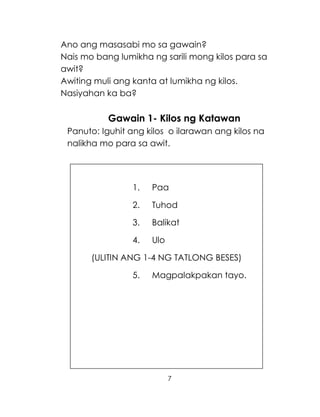 7
Ano ang masasabi mo sa gawain?
Nais mo bang lumikha ng sarili mong kilos para sa
awit?
Awiting muli ang kanta at lumikha ng kilos.
Nasiyahan ka ba?
Gawain 1- Kilos ng Katawan
Panuto: Iguhit ang kilos o ilarawan ang kilos na
nalikha mo para sa awit.
1. Paa
2. Tuhod
3. Balikat
4. Ulo
(ULITIN ANG 1-4 NG TATLONG BESES)
5. Magpalakpakan tayo.
 