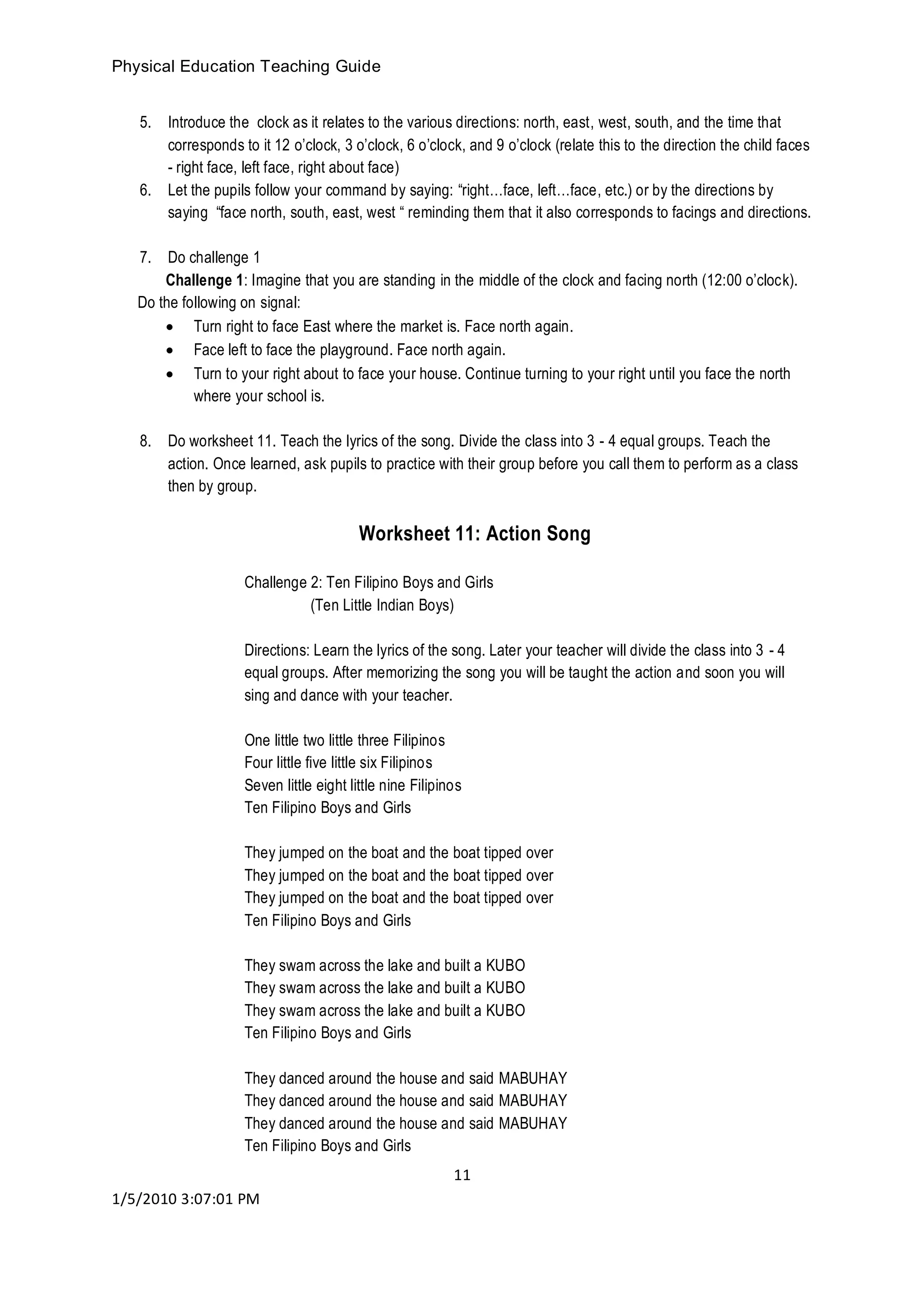 Physical Education Teaching Guide
11
1/5/2010 3:07:01 PM
5. Introduce the clock as it relates to the various directions: north, east, west, south, and the time that
corresponds to it 12 o’clock, 3 o’clock, 6 o’clock, and 9 o’clock (relate this to the direction the child faces
- right face, left face, right about face)
6. Let the pupils follow your command by saying: “right…face, left…face, etc.) or by the directions by
saying “face north, south, east, west “ reminding them that it also corresponds to facings and directions.
7. Do challenge 1
Challenge 1: Imagine that you are standing in the middle of the clock and facing north (12:00 o’clock).
Do the following on signal:
 Turn right to face East where the market is. Face north again.
 Face left to face the playground. Face north again.
 Turn to your right about to face your house. Continue turning to your right until you face the north
where your school is.
8. Do worksheet 11. Teach the lyrics of the song. Divide the class into 3 - 4 equal groups. Teach the
action. Once learned, ask pupils to practice with their group before you call them to perform as a class
then by group.
Worksheet 11: Action Song
Challenge 2: Ten Filipino Boys and Girls
(Ten Little Indian Boys)
Directions: Learn the lyrics of the song. Later your teacher will divide the class into 3 - 4
equal groups. After memorizing the song you will be taught the action and soon you will
sing and dance with your teacher.
One little two little three Filipinos
Four little five little six Filipinos
Seven little eight little nine Filipinos
Ten Filipino Boys and Girls
They jumped on the boat and the boat tipped over
They jumped on the boat and the boat tipped over
They jumped on the boat and the boat tipped over
Ten Filipino Boys and Girls
They swam across the lake and built a KUBO
They swam across the lake and built a KUBO
They swam across the lake and built a KUBO
Ten Filipino Boys and Girls
They danced around the house and said MABUHAY
They danced around the house and said MABUHAY
They danced around the house and said MABUHAY
Ten Filipino Boys and Girls
 