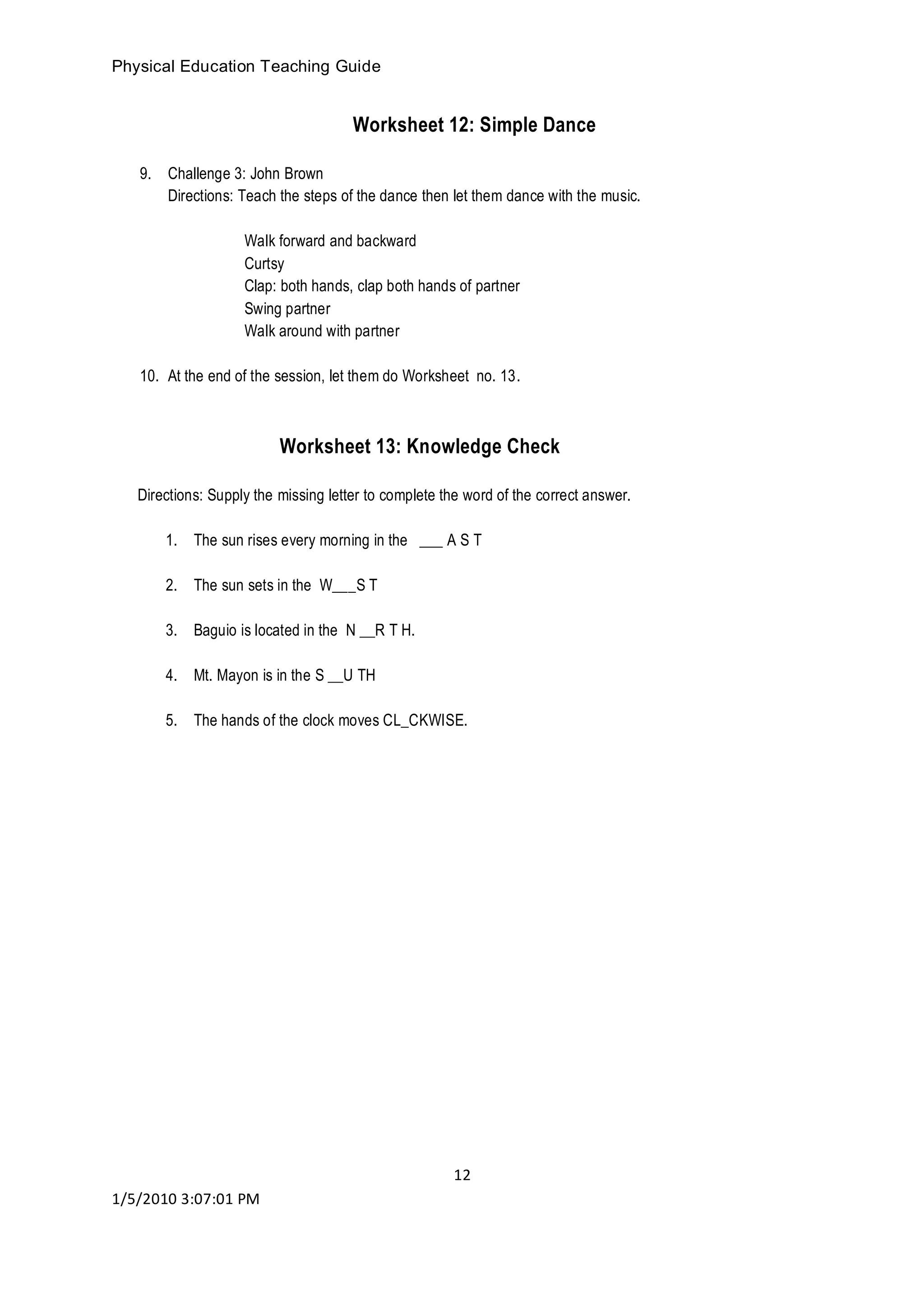 Physical Education Teaching Guide
12
1/5/2010 3:07:01 PM
Worksheet 12: Simple Dance
9. Challenge 3: John Brown
Directions: Teach the steps of the dance then let them dance with the music.
Walk forward and backward
Curtsy
Clap: both hands, clap both hands of partner
Swing partner
Walk around with partner
10. At the end of the session, let them do Worksheet no. 13.
Worksheet 13: Knowledge Check
Directions: Supply the missing letter to complete the word of the correct answer.
1. The sun rises every morning in the ___ A S T
2. The sun sets in the W___S T
3. Baguio is located in the N __R T H.
4. Mt. Mayon is in the S __U TH
5. The hands of the clock moves CL_CKWISE.
 