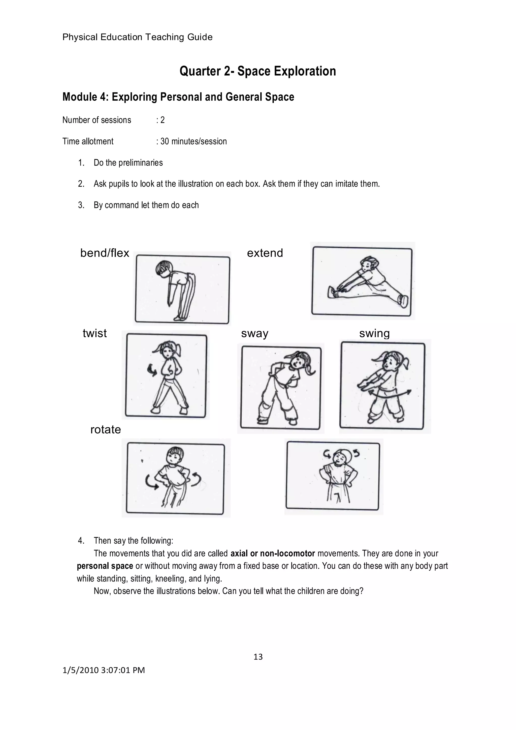Physical Education Teaching Guide
13
1/5/2010 3:07:01 PM
Quarter 2- Space Exploration
Module 4: Exploring Personal and General Space
Number of sessions : 2
Time allotment : 30 minutes/session
1. Do the preliminaries
2. Ask pupils to look at the illustration on each box. Ask them if they can imitate them.
3. By command let them do each
bend/flex extend
twist sway swing
rotate
4. Then say the following:
The movements that you did are called axial or non-locomotor movements. They are done in your
personal space or without moving away from a fixed base or location. You can do these with any body part
while standing, sitting, kneeling, and lying.
Now, observe the illustrations below. Can you tell what the children are doing?
 
