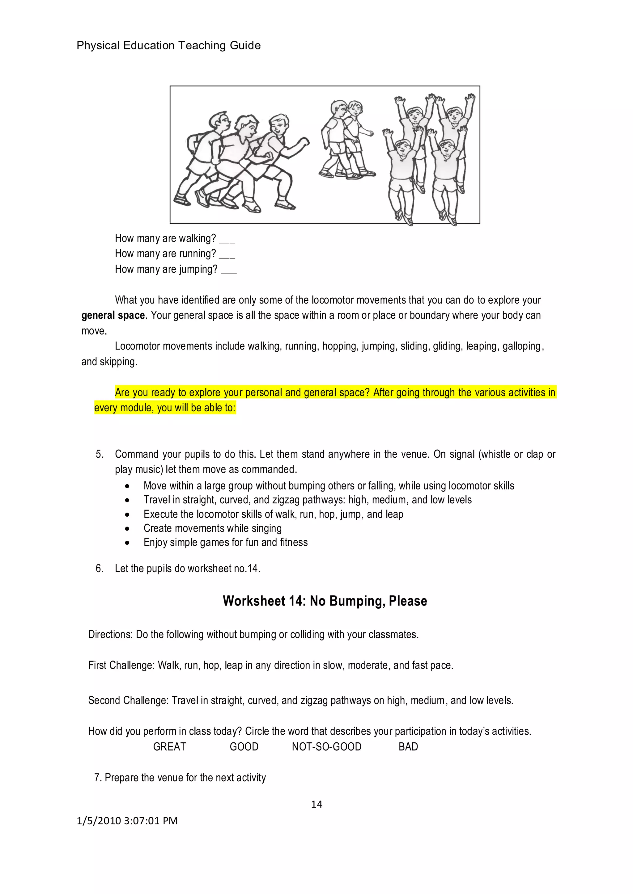 Physical Education Teaching Guide
14
1/5/2010 3:07:01 PM
How many are walking? ___
How many are running? ___
How many are jumping? ___
What you have identified are only some of the locomotor movements that you can do to explore your
general space. Your general space is all the space within a room or place or boundary where your body can
move.
Locomotor movements include walking, running, hopping, jumping, sliding, gliding, leaping, galloping,
and skipping.
Are you ready to explore your personal and general space? After going through the various activities in
every module, you will be able to:
5. Command your pupils to do this. Let them stand anywhere in the venue. On signal (whistle or clap or
play music) let them move as commanded.
 Move within a large group without bumping others or falling, while using locomotor skills
 Travel in straight, curved, and zigzag pathways: high, medium, and low levels
 Execute the locomotor skills of walk, run, hop, jump, and leap
 Create movements while singing
 Enjoy simple games for fun and fitness
6. Let the pupils do worksheet no.14.
Worksheet 14: No Bumping, Please
Directions: Do the following without bumping or colliding with your classmates.
First Challenge: Walk, run, hop, leap in any direction in slow, moderate, and fast pace.
Second Challenge: Travel in straight, curved, and zigzag pathways on high, medium, and low levels.
How did you perform in class today? Circle the word that describes your participation in today’s activities.
GREAT GOOD NOT-SO-GOOD BAD
7. Prepare the venue for the next activity
 
