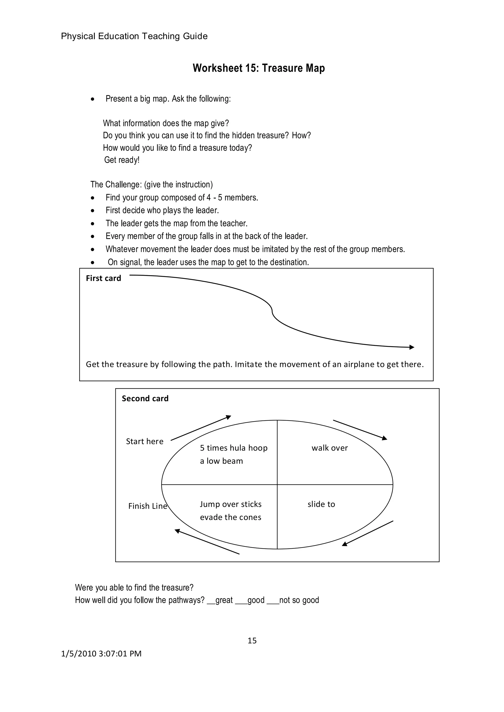 Physical Education Teaching Guide
15
1/5/2010 3:07:01 PM
Worksheet 15: Treasure Map
 Present a big map. Ask the following:
What information does the map give?
Do you think you can use it to find the hidden treasure? How?
How would you like to find a treasure today?
Get ready!
The Challenge: (give the instruction)
 Find your group composed of 4 - 5 members.
 First decide who plays the leader.
 The leader gets the map from the teacher.
 Every member of the group falls in at the back of the leader.
 Whatever movement the leader does must be imitated by the rest of the group members.
 On signal, the leader uses the map to get to the destination.
Worksheet 16:
Were you able to find the treasure?
How well did you follow the pathways? __great ___good ___not so good
First card
Get the treasure by following the path. Imitate the movement of an airplane to get there.
Second card
Start here
Finish Line
5 times hula hoop walk over
a low beam
Jump over sticks slide to
evade the cones
 