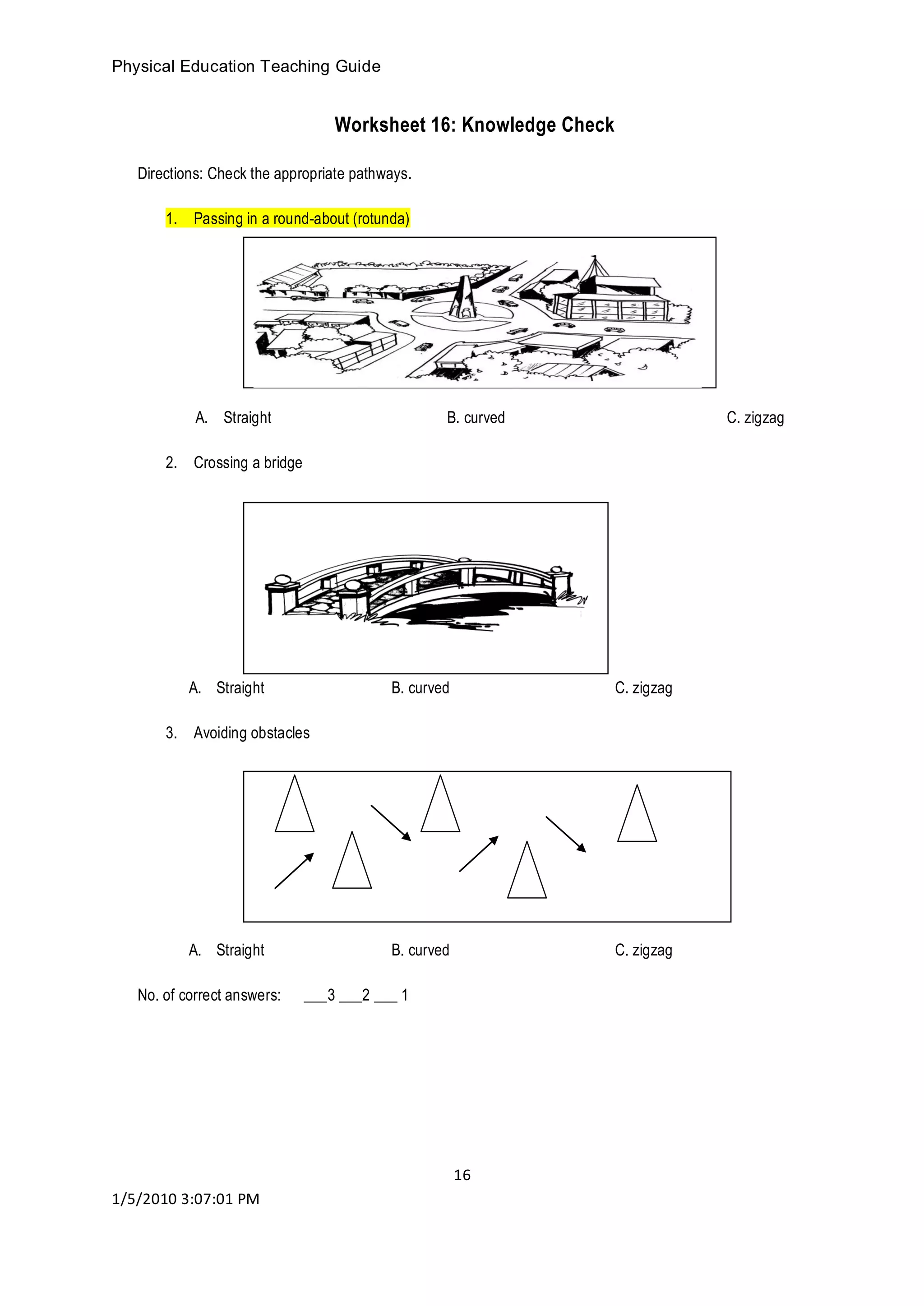 Physical Education Teaching Guide
16
1/5/2010 3:07:01 PM
Worksheet 16: Knowledge Check
Directions: Check the appropriate pathways.
1. Passing in a round-about (rotunda)
A. Straight B. curved C. zigzag
2. Crossing a bridge
A. Straight B. curved C. zigzag
3. Avoiding obstacles
A. Straight B. curved C. zigzag
No. of correct answers: ___3 ___2 ___ 1
 