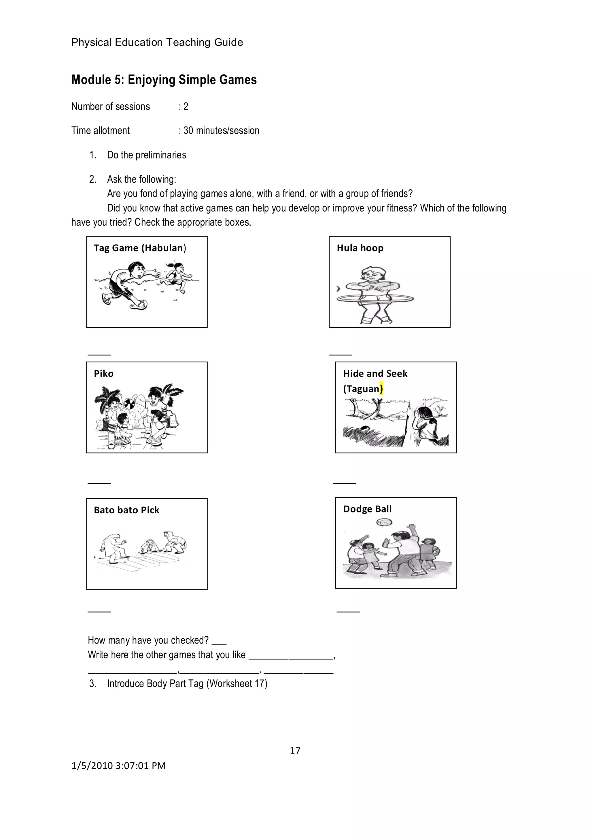 Physical Education Teaching Guide
17
1/5/2010 3:07:01 PM
Module 5: Enjoying Simple Games
Number of sessions : 2
Time allotment : 30 minutes/session
1. Do the preliminaries
2. Ask the following:
Are you fond of playing games alone, with a friend, or with a group of friends?
Did you know that active games can help you develop or improve your fitness? Which of the following
have you tried? Check the appropriate boxes.
___ ___
___ ___
___ ___
How many have you checked? ___
Write here the other games that you like _________________,
__________________,________________, ______________
3. Introduce Body Part Tag (Worksheet 17)
Tag Game (Habulan)
Bato bato Pick
Hide and Seek
(Taguan)
Piko
Hula hoop
Dodge Ball
 