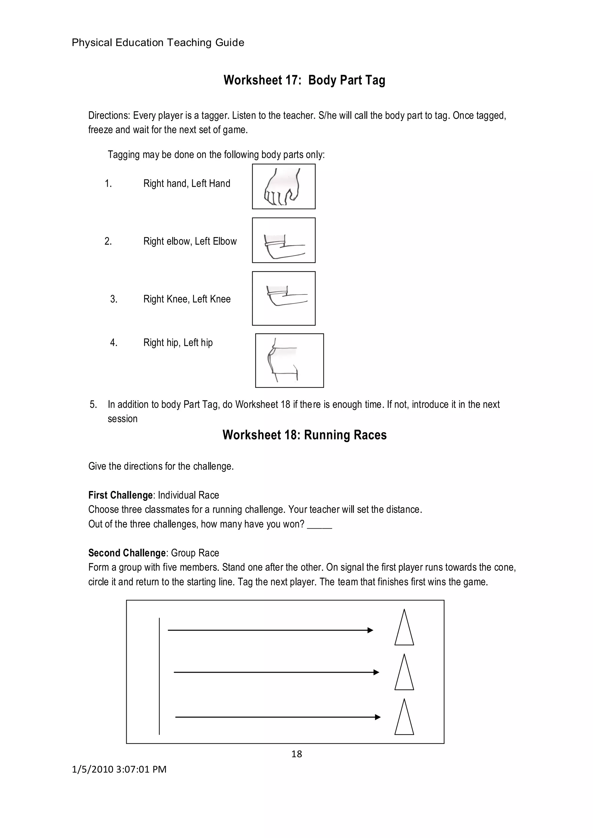 Physical Education Teaching Guide
18
1/5/2010 3:07:01 PM
Worksheet 17: Body Part Tag
Directions: Every player is a tagger. Listen to the teacher. S/he will call the body part to tag. Once tagged,
freeze and wait for the next set of game.
Tagging may be done on the following body parts only:
1. Right hand, Left Hand
2. Right elbow, Left Elbow
3. Right Knee, Left Knee
4. Right hip, Left hip
5. In addition to body Part Tag, do Worksheet 18 if there is enough time. If not, introduce it in the next
session
Worksheet 18: Running Races
Give the directions for the challenge.
First Challenge: Individual Race
Choose three classmates for a running challenge. Your teacher will set the distance.
Out of the three challenges, how many have you won? _____
Second Challenge: Group Race
Form a group with five members. Stand one after the other. On signal the first player runs towards the cone,
circle it and return to the starting line. Tag the next player. The team that finishes first wins the game.
 