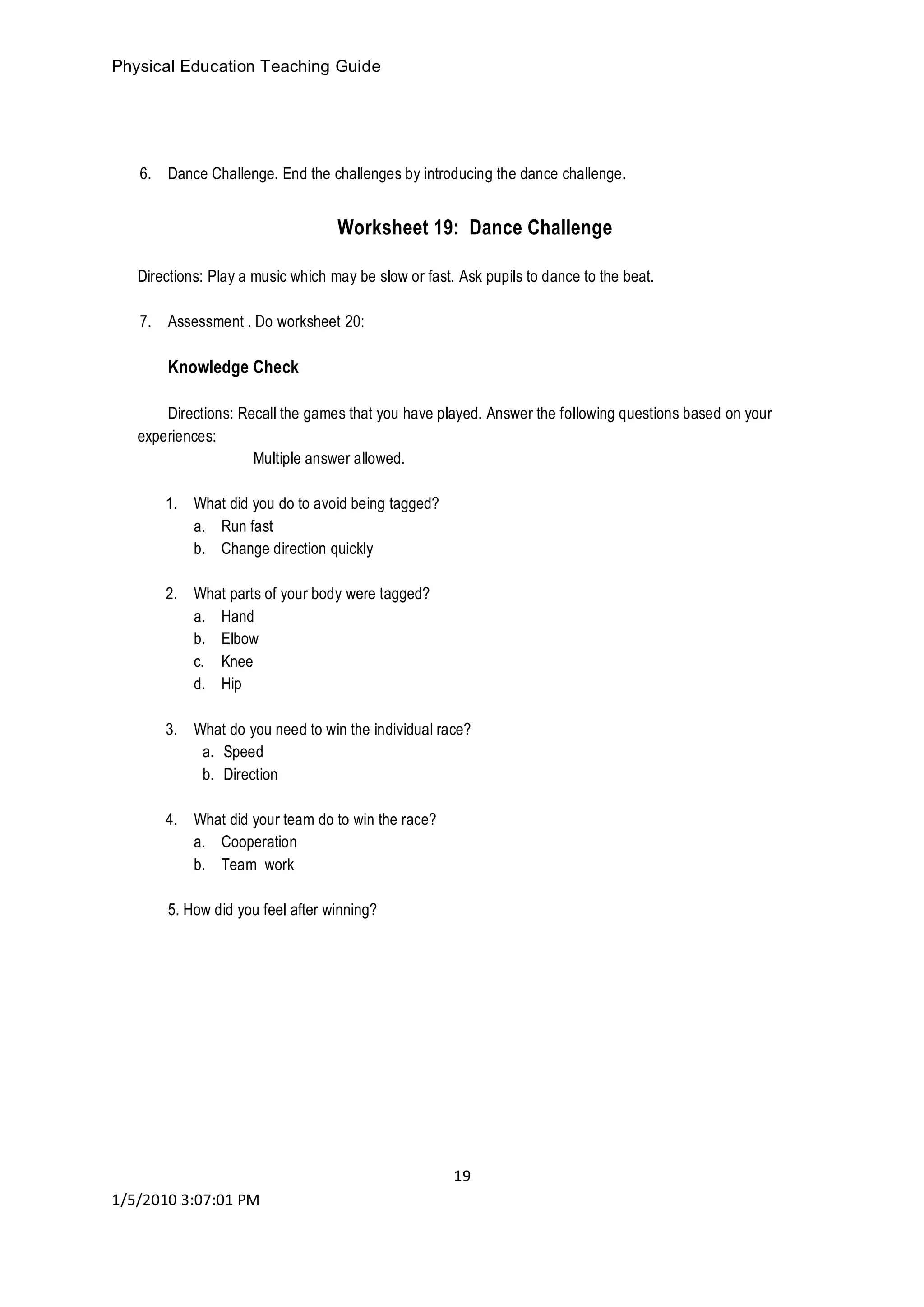 Physical Education Teaching Guide
19
1/5/2010 3:07:01 PM
6. Dance Challenge. End the challenges by introducing the dance challenge.
Worksheet 19: Dance Challenge
Directions: Play a music which may be slow or fast. Ask pupils to dance to the beat.
7. Assessment . Do worksheet 20:
Knowledge Check
Directions: Recall the games that you have played. Answer the following questions based on your
experiences:
Multiple answer allowed.
1. What did you do to avoid being tagged?
a. Run fast
b. Change direction quickly
2. What parts of your body were tagged?
a. Hand
b. Elbow
c. Knee
d. Hip
3. What do you need to win the individual race?
a. Speed
b. Direction
4. What did your team do to win the race?
a. Cooperation
b. Team work
5. How did you feel after winning?
 