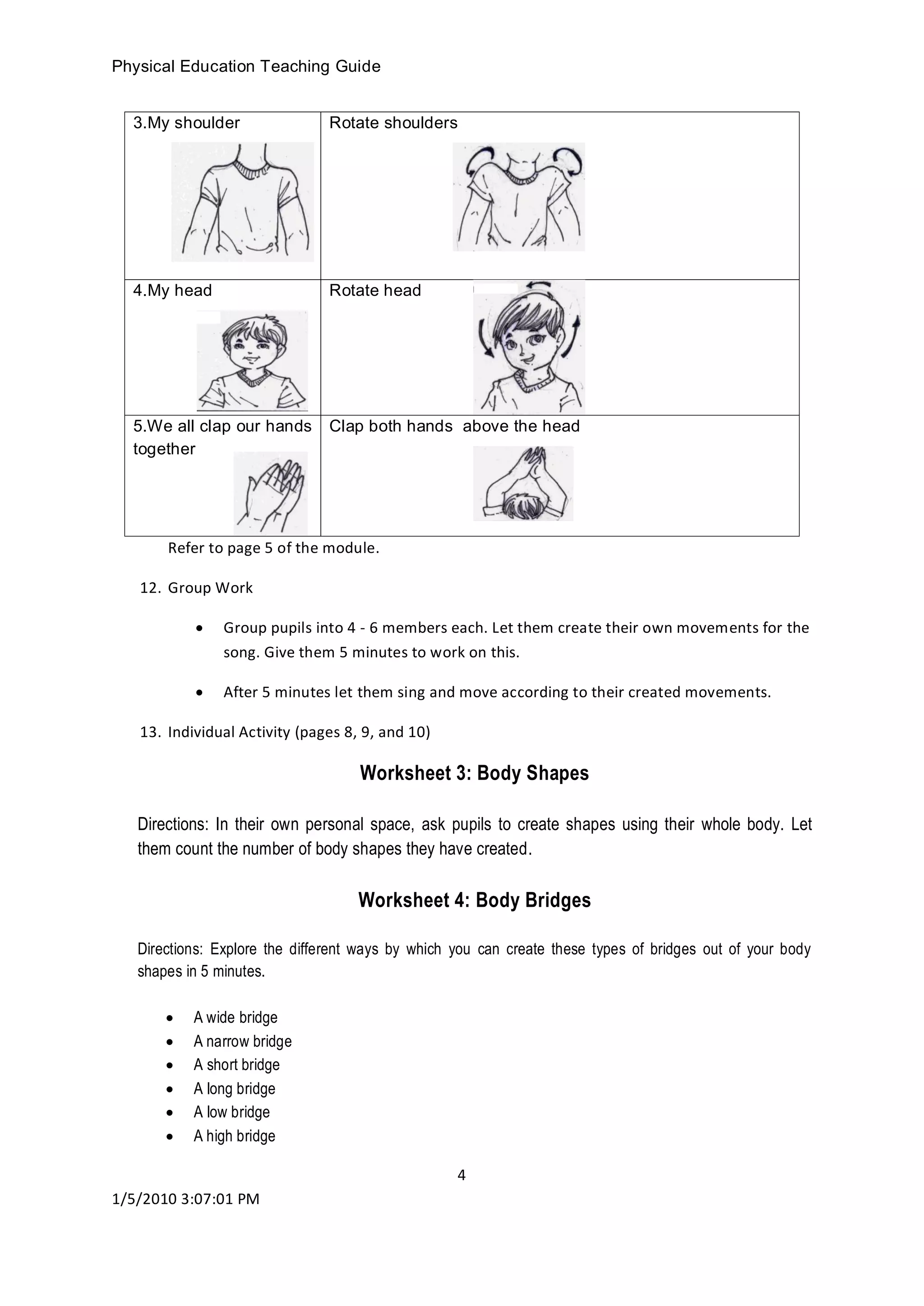 Physical Education Teaching Guide
4
1/5/2010 3:07:01 PM
Refer to page 5 of the module.
12. Group Work
 Group pupils into 4 - 6 members each. Let them create their own movements for the
song. Give them 5 minutes to work on this.
 After 5 minutes let them sing and move according to their created movements.
13. Individual Activity (pages 8, 9, and 10)
Worksheet 3: Body Shapes
Directions: In their own personal space, ask pupils to create shapes using their whole body. Let
them count the number of body shapes they have created.
Worksheet 4: Body Bridges
Directions: Explore the different ways by which you can create these types of bridges out of your body
shapes in 5 minutes.
 A wide bridge
 A narrow bridge
 A short bridge
 A long bridge
 A low bridge
 A high bridge
3.My shoulder Rotate shoulders
4.My head Rotate head
5.We all clap our hands
together
Clap both hands above the head
 