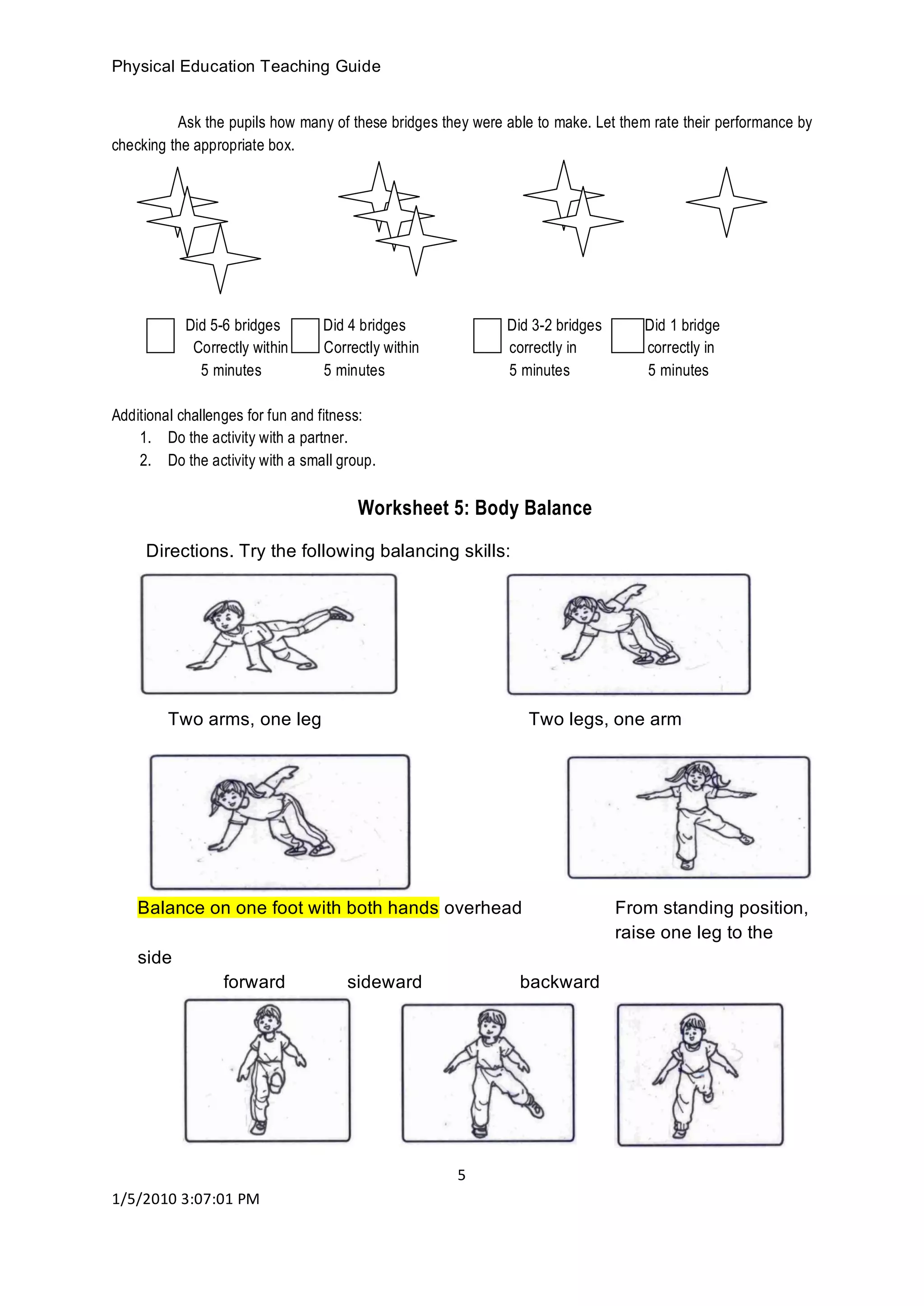 Physical Education Teaching Guide
5
1/5/2010 3:07:01 PM
Ask the pupils how many of these bridges they were able to make. Let them rate their performance by
checking the appropriate box.
Did 5-6 bridges Did 4 bridges Did 3-2 bridges Did 1 bridge
Correctly within Correctly within correctly in correctly in
5 minutes 5 minutes 5 minutes 5 minutes
Additional challenges for fun and fitness:
1. Do the activity with a partner.
2. Do the activity with a small group.
Worksheet 5: Body Balance
Directions. Try the following balancing skills:
Two arms, one leg Two legs, one arm
Balance on one foot with both hands overhead From standing position,
raise one leg to the
side
forward sideward backward
 