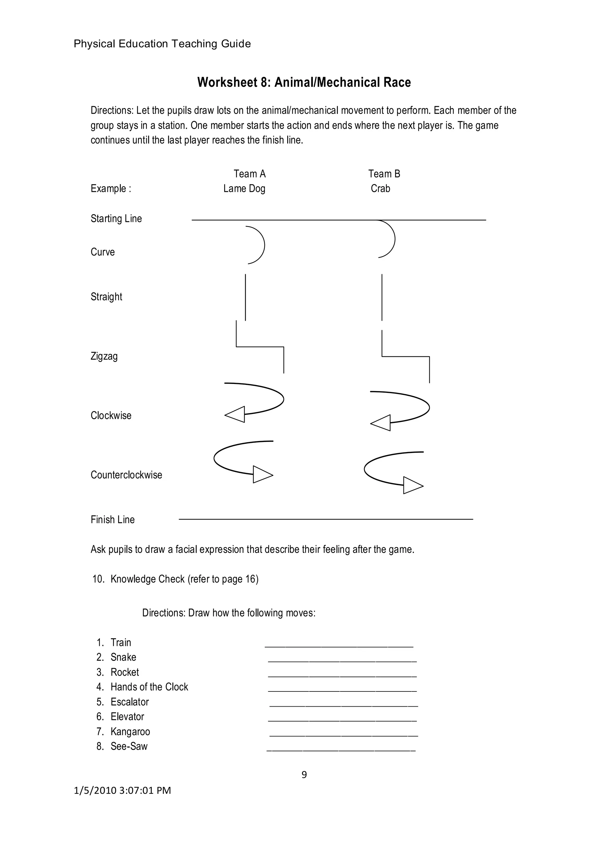Physical Education Teaching Guide
9
1/5/2010 3:07:01 PM
Worksheet 8: Animal/Mechanical Race
Directions: Let the pupils draw lots on the animal/mechanical movement to perform. Each member of the
group stays in a station. One member starts the action and ends where the next player is. The game
continues until the last player reaches the finish line.
Team A Team B
Example : Lame Dog Crab
Starting Line
Curve
Straight
Zigzag
Clockwise
Counterclockwise
Finish Line
Ask pupils to draw a facial expression that describe their feeling after the game.
10. Knowledge Check (refer to page 16)
Directions: Draw how the following moves:
1. Train _____________________________
2. Snake _____________________________
3. Rocket _____________________________
4. Hands of the Clock _____________________________
5. Escalator _____________________________
6. Elevator _____________________________
7. Kangaroo _____________________________
8. See-Saw _____________________________
 