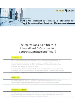 The Professional Certificate in
International & Construction
Contract Management (PACT)
Introduction:
PACT is an old English word has the meaning of Contract, Deed, Deal, Treaty, Agreement, etc...
Contract administration involves making decisions and the timely flow of information and
decisions to enable completion of the project as required by the contract documents including
review and observation of the construction project.
This is important to the Owner and Consultant not only to determine that the work is proceeding
in conformity with the contract documents, but also because it allows a final opportunity to detect
any inaccuracies, ambiguities or inconsistencies in the design.
Objectives :
The objective of the PACT program is to improve construction contractmanagement by providing
education related to the management and enforcement of contractrequirements duringthe
construction phaseof the project.
Who should attend :
The PACT Program is designed for those individualsinvolved in construction administration,including
Contract Administrators,Property Managers,Architects, Engineers, Interior Designers,Specification
Consultants,BuildingAuthorities,and Bondingand InsuranceAgencies.
 