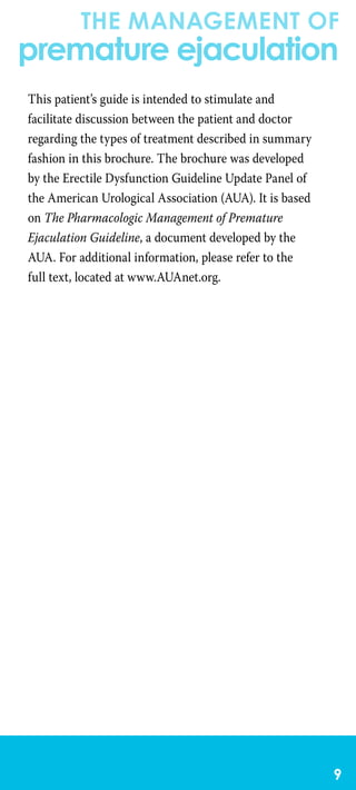 the management of
premature ejaculation

This patient’s guide is intended to stimulate and
facilitate discussion between the patient and doctor
regarding the types of treatment described in summary
fashion in this brochure. The brochure was developed
by the Erectile Dysfunction Guideline Update Panel of
the American Urological Association (AUA). It is based
on The Pharmacologic Management of Premature
Ejaculation Guideline, a document developed by the
AUA. For additional information, please refer to the
full text, located at www.AUAnet.org.
 