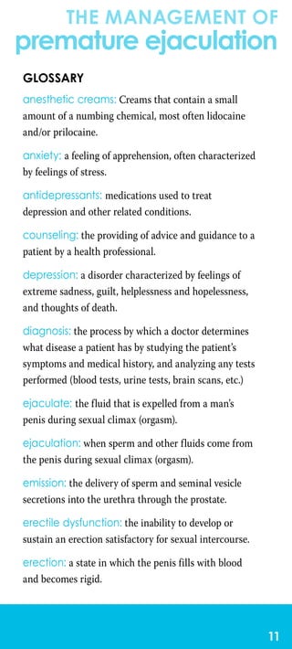 the management of
premature ejaculation
11
Glossary
anesthetic creams: Creams that contain a small
amount of a numbing chemical, most often lidocaine
and/or prilocaine.
anxiety: a feeling of apprehension, often characterized
by feelings of stress.
antidepressants: medications used to treat
depression and other related conditions.
counseling: the providing of advice and guidance to a
patient by a health professional.
depression: a disorder characterized by feelings of
extreme sadness, guilt, helplessness and hopelessness,
and thoughts of death.
diagnosis: the process by which a doctor determines
what disease a patient has by studying the patient’s
symptoms and medical history, and analyzing any tests
performed (blood tests, urine tests, brain scans, etc.)
ejaculate: the fluid that is expelled from a man’s
penis during sexual climax (orgasm).
ejaculation: when sperm and other fluids come from
the penis during sexual climax (orgasm).
emission: the delivery of sperm and seminal vesicle
secretions into the urethra through the prostate.
erectile dysfunction: the inability to develop or
sustain an erection satisfactory for sexual intercourse.
erection: a state in which the penis fills with blood
and becomes rigid.
 