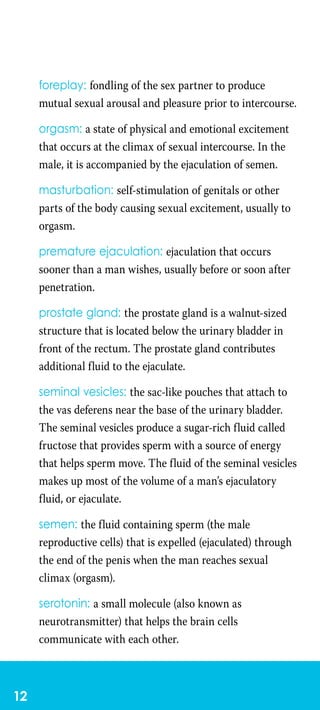 12
foreplay: fondling of the sex partner to produce
mutual sexual arousal and pleasure prior to intercourse.
orgasm: a state of physical and emotional excitement
that occurs at the climax of sexual intercourse. In the
male, it is accompanied by the ejaculation of semen.
masturbation: self-stimulation of genitals or other
parts of the body causing sexual excitement, usually to
orgasm.
premature ejaculation: ejaculation that occurs
sooner than a man wishes, usually before or soon after
penetration.
prostate gland: the prostate gland is a walnut-sized
structure that is located below the urinary bladder in
front of the rectum. The prostate gland contributes
additional fluid to the ejaculate.
seminal vesicles: the sac-like pouches that attach to
the vas deferens near the base of the urinary bladder.
The seminal vesicles produce a sugar-rich fluid called
fructose that provides sperm with a source of energy
that helps sperm move. The fluid of the seminal vesicles
makes up most of the volume of a man’s ejaculatory
fluid, or ejaculate.
semen: the fluid containing sperm (the male
reproductive cells) that is expelled (ejaculated) through
the end of the penis when the man reaches sexual
climax (orgasm).
serotonin: a small molecule (also known as
neurotransmitter) that helps the brain cells
communicate with each other.
 