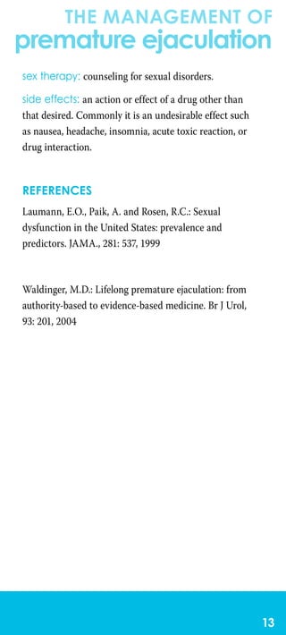 the management of
premature ejaculation
13
sex therapy: counseling for sexual disorders.
side effects: an action or effect of a drug other than
that desired. Commonly it is an undesirable effect such
as nausea, headache, insomnia, acute toxic reaction, or
drug interaction.
References
Laumann, E.O., Paik, A. and Rosen, R.C.: Sexual
dysfunction in the United States: prevalence and
predictors. JAMA., 281: 537, 1999
Waldinger, M.D.: Lifelong premature ejaculation: from
authority-based to evidence-based medicine. Br J Urol,
93: 201, 2004
 