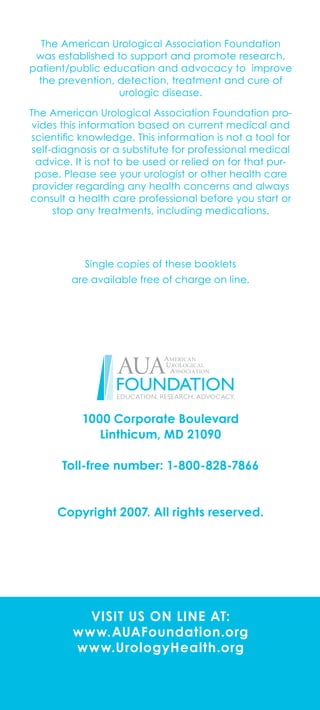 visit us on line at:
www.AUAFoundation.org
www.UrologyHealth.org
The American Urological Association Foundation
was established to support and promote research,
patient/public education and advocacy to improve
the prevention, detection, treatment and cure of
urologic disease.
The American Urological Association Foundation pro-
vides this information based on current medical and
scientific knowledge. This information is not a tool for
self-diagnosis or a substitute for professional medical
advice. It is not to be used or relied on for that pur-
pose. Please see your urologist or other health care
provider regarding any health concerns and always
consult a health care professional before you start or
stop any treatments, including medications.
Single copies of these booklets
are available free of charge on line.
1000 Corporate Boulevard
Linthicum, MD 21090
Toll-free number: 1-800-828-7866
Copyright 2007. All rights reserved.
 