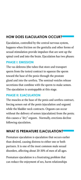How does ejaculation occur?
Ejaculation, controlled by the central nervous system,
happens when friction on the genitalia and other forms of
sexual stimulation provide impulses that are sent up the
spinal cord and into the brain. Ejaculation has two phases:
Phase I: Emission
The vas deferens (the tubes that store and transport
sperm from the testes) contract to squeeze the sperm
toward the base of the penis through the prostate
gland and into the urethra. The seminal vesicles release
secretions that combine with the sperm to make semen.
The ejaculation is unstoppable at this stage.
Phase II: Ejaculation
The muscles at the base of the penis and urethra contract,
forcing semen out of the penis (ejaculation and orgasm)
while the bladder neck contracts. Orgasm can occur
without the delivery of semen (ejaculation) from the penis;
this causes a “dry” orgasm. Normally, erections decline
following ejaculation.
What is premature ejaculation?
Premature ejaculation is ejaculation that occurs earlier
than desired, causing distress to either one or both
partners. It is one of the most common male sexual
disorders, affecting about 20-30% of men of all ages.
Premature ejaculation is a frustrating problem that
can reduce the enjoyment of sex, harm relationships
 