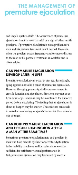 and impair quality of life. The occurrence of premature
ejaculation is not in itself harmful or a sign of other health
problems. If premature ejaculation is not a problem for a
man and his partner, treatment is not needed. However,
when the problem occurs frequently and/or causes distress
to the man or his partner, treatment is available and is
often helpful.
Can premature ejaculation
develop later in life?
Premature ejaculation can occur at any age. Surprisingly,
aging appears not to be a cause of premature ejaculation.
However, the aging process typically causes changes in
erectile function and ejaculation. Erections may not be as
firm or as large. Erections may be maintained for a shorter
period before ejaculating. The feeling that an ejaculation is
about to happen may be shorter. These factors can result
in an older man having an ejaculation earlier than when he
was younger.
Can both premature ejaculation
and erectile dysfunction affect
a man at the same time?
Sometimes premature ejaculation may be a problem in
men who have erectile dysfunction; erectile dysfunction
is the inability to achieve and/or maintain an erection
sufficient for satisfactory sexual performance. In
fact, premature ejaculation may be caused by erectile
the management of
premature ejaculation
 