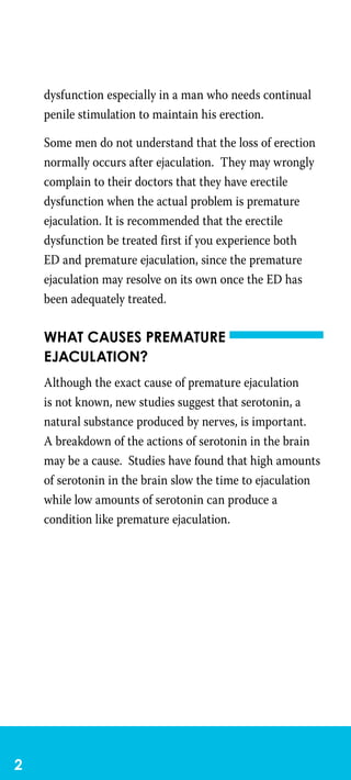 dysfunction especially in a man who needs continual
penile stimulation to maintain his erection.
Some men do not understand that the loss of erection
normally occurs after ejaculation. They may wrongly
complain to their doctors that they have erectile
dysfunction when the actual problem is premature
ejaculation. It is recommended that the erectile
dysfunction be treated first if you experience both
ED and premature ejaculation, since the premature
ejaculation may resolve on its own once the ED has
been adequately treated.
What causes premature
ejaculation?
Although the exact cause of premature ejaculation
is not known, new studies suggest that serotonin, a
natural substance produced by nerves, is important.
A breakdown of the actions of serotonin in the brain
may be a cause. Studies have found that high amounts
of serotonin in the brain slow the time to ejaculation
while low amounts of serotonin can produce a
condition like premature ejaculation.
 