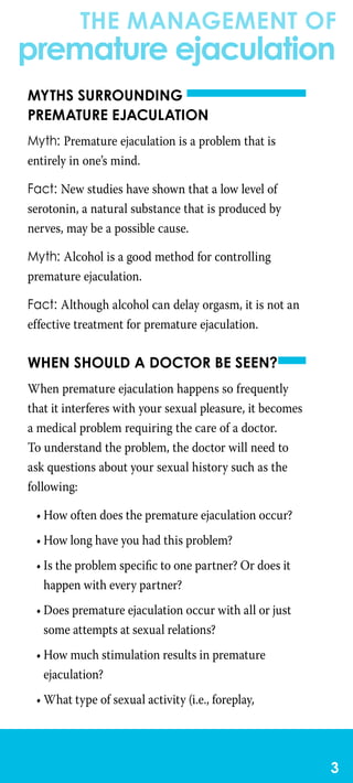 the management of
premature ejaculation

Myths surrounding
premature ejaculation
Myth: Premature ejaculation is a problem that is
entirely in one’s mind.
Fact: New studies have shown that a low level of
serotonin, a natural substance that is produced by
nerves, may be a possible cause.
Myth: Alcohol is a good method for controlling
premature ejaculation.
Fact: Although alcohol can delay orgasm, it is not an
effective treatment for premature ejaculation.
When should a doctor be seen?
When premature ejaculation happens so frequently
that it interferes with your sexual pleasure, it becomes
a medical problem requiring the care of a doctor.
To understand the problem, the doctor will need to
ask questions about your sexual history such as the
following:
•	How often does the premature ejaculation occur?
•	How long have you had this problem?
•	Is the problem specific to one partner? Or does it
happen with every partner?
•	Does premature ejaculation occur with all or just
some attempts at sexual relations?
•	How much stimulation results in premature
ejaculation?
•	What type of sexual activity (i.e., foreplay,
 
