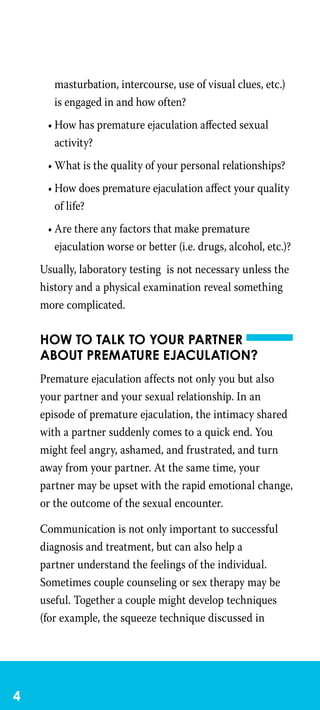 masturbation, intercourse, use of visual clues, etc.)
is engaged in and how often?
•	How has premature ejaculation affected sexual
activity?
•	What is the quality of your personal relationships?
•	How does premature ejaculation affect your quality
of life?
•	Are there any factors that make premature
ejaculation worse or better (i.e. drugs, alcohol, etc.)?
Usually, laboratory testing is not necessary unless the
history and a physical examination reveal something
more complicated.
How to talk to your partner
about premature ejaculation?
Premature ejaculation affects not only you but also
your partner and your sexual relationship. In an
episode of premature ejaculation, the intimacy shared
with a partner suddenly comes to a quick end. You
might feel angry, ashamed, and frustrated, and turn
away from your partner. At the same time, your
partner may be upset with the rapid emotional change,
or the outcome of the sexual encounter.
Communication is not only important to successful
diagnosis and treatment, but can also help a
partner understand the feelings of the individual.
Sometimes couple counseling or sex therapy may be
useful. Together a couple might develop techniques
(for example, the squeeze technique discussed in
 