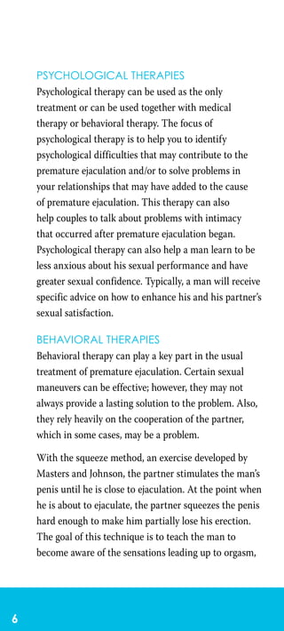 Psychological therapies
Psychological therapy can be used as the only
treatment or can be used together with medical
therapy or behavioral therapy. The focus of
psychological therapy is to help you to identify
psychological difficulties that may contribute to the
premature ejaculation and/or to solve problems in
your relationships that may have added to the cause
of premature ejaculation. This therapy can also
help couples to talk about problems with intimacy
that occurred after premature ejaculation began.
Psychological therapy can also help a man learn to be
less anxious about his sexual performance and have
greater sexual confidence. Typically, a man will receive
specific advice on how to enhance his and his partner’s
sexual satisfaction.
Behavioral therapies
Behavioral therapy can play a key part in the usual
treatment of premature ejaculation. Certain sexual
maneuvers can be effective; however, they may not
always provide a lasting solution to the problem. Also,
they rely heavily on the cooperation of the partner,
which in some cases, may be a problem.
With the squeeze method, an exercise developed by
Masters and Johnson, the partner stimulates the man’s
penis until he is close to ejaculation. At the point when
he is about to ejaculate, the partner squeezes the penis
hard enough to make him partially lose his erection.
The goal of this technique is to teach the man to
become aware of the sensations leading up to orgasm,
 