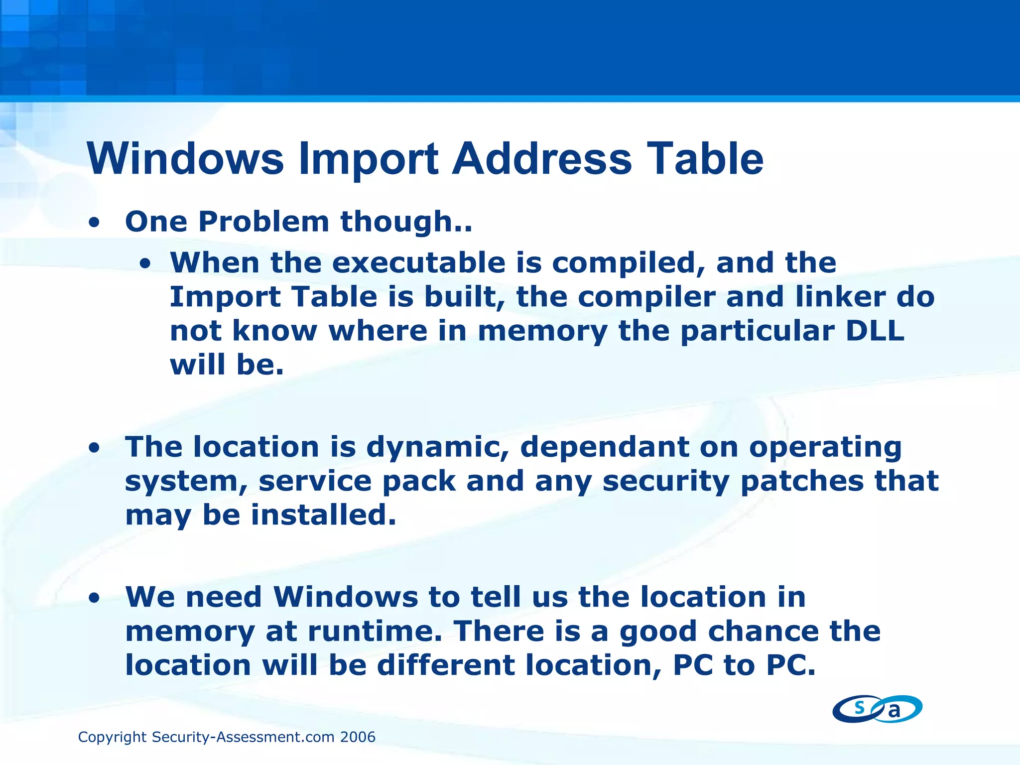 Windows Import Address Table One Problem though.. When the executable is compiled, and the Import Table is built, the compiler and linker do not know where in memory the particular DLL will be. The location is dynamic, dependant on operating system, service pack and any security patches that may be installed. We need Windows to tell us the location in memory at runtime. There is a good chance the location will be different location, PC to PC. 