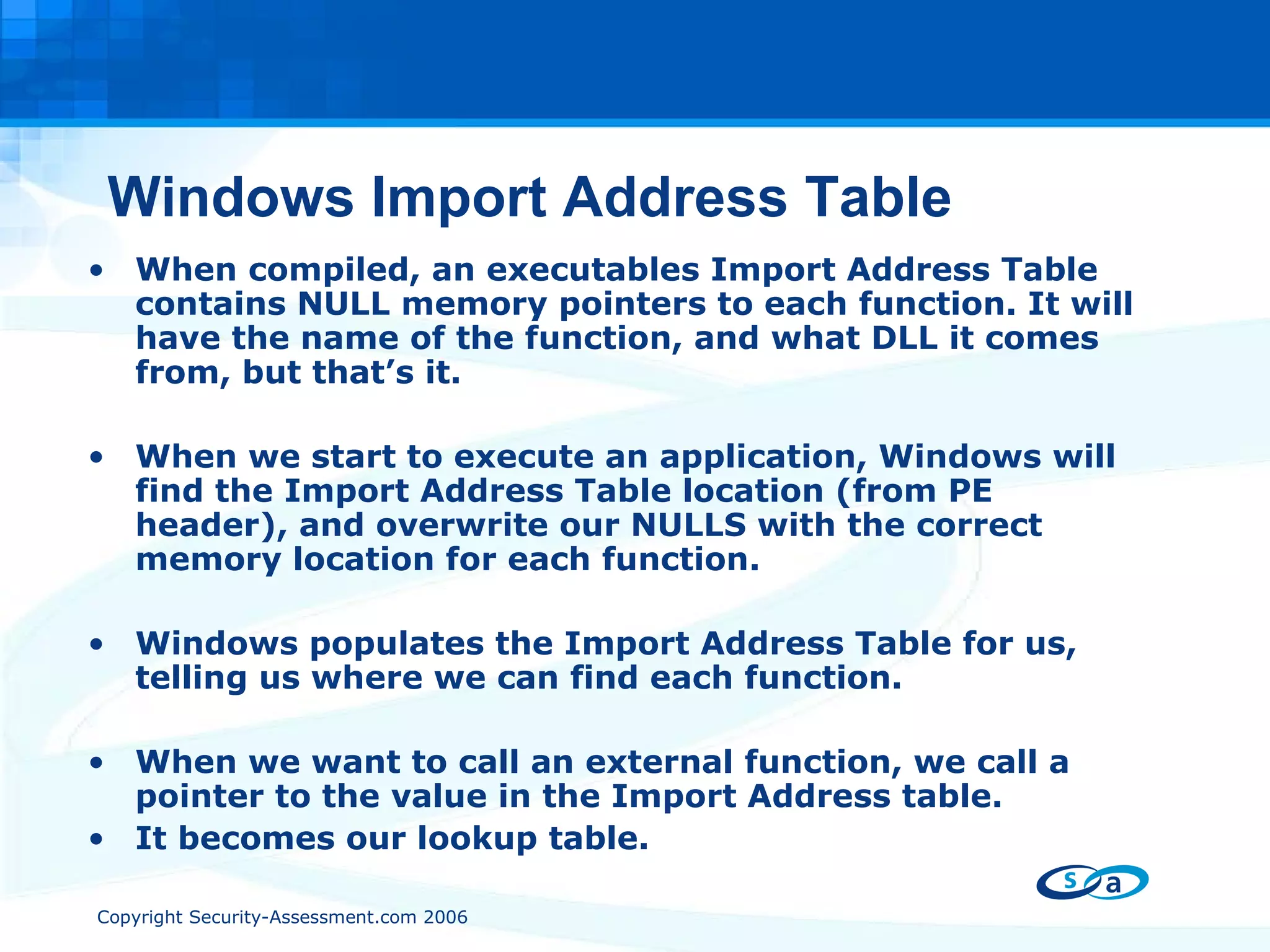 Windows Import Address Table When compiled, an executables Import Address Table contains NULL memory pointers to each function. It will have the name of the function, and what DLL it comes from, but that’s it. When we start to execute an application, Windows will find the Import Address Table location (from PE header), and overwrite our NULLS with the correct memory location for each function. Windows populates the Import Address Table for us, telling us where we can find each function. When we want to call an external function, we call a pointer to the value in the Import Address table. It becomes our lookup table. 