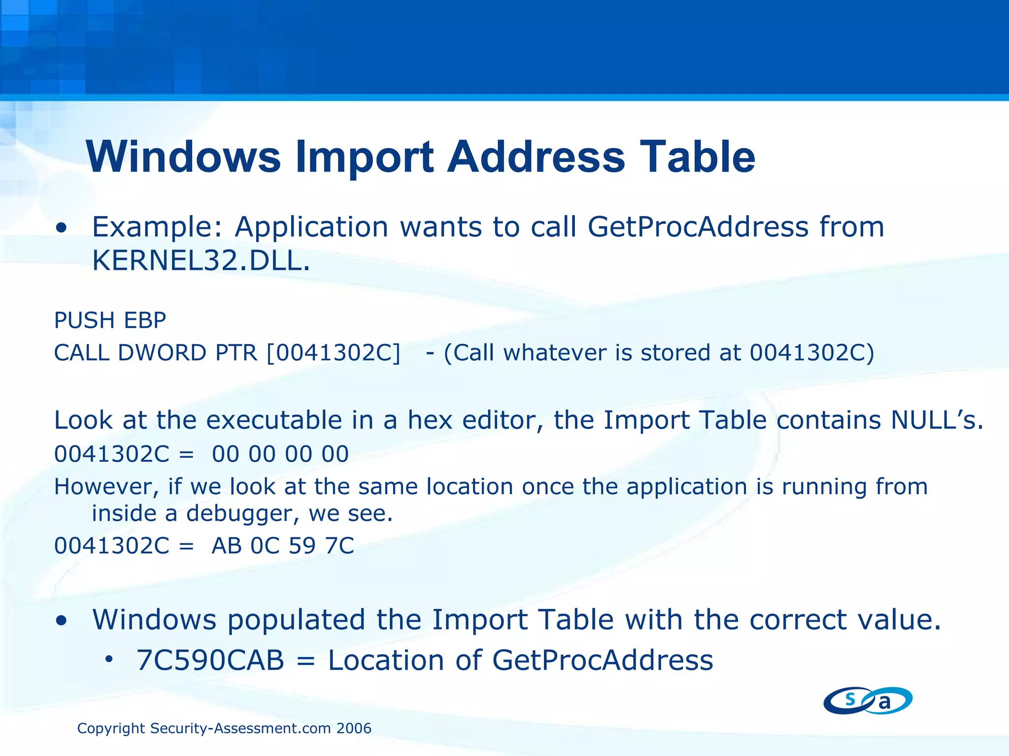Windows Import Address Table Example: Application wants to call GetProcAddress from KERNEL32.DLL. PUSH EBP CALL DWORD PTR [0041302C]  - (Call whatever is stored at 0041302C) Look at the executable in a hex editor, the Import Table contains NULL’s. 0041302C =  00 00 00 00 However, if we look at the same location once the application is running from inside a debugger, we see. 0041302C =  AB 0C 59 7C Windows populated the Import Table with the correct value. 7C590CAB = Location of GetProcAddress 