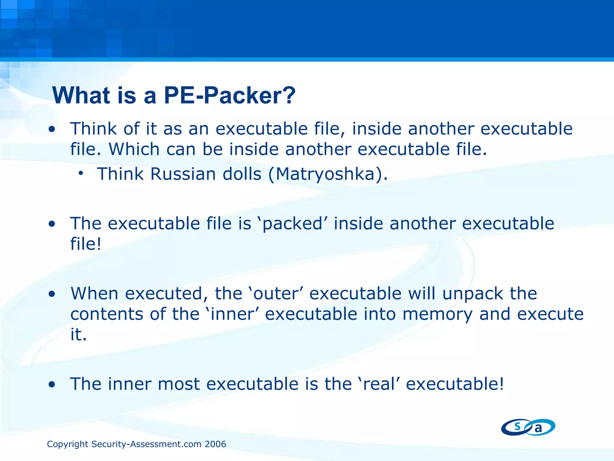 What is a PE-Packer? Think of it as an executable file, inside another executable file. Which can be inside another executable file. Think Russian dolls ( Matryoshka). The executable file is ‘packed’ inside another executable file! When executed, the ‘outer’ executable will unpack the contents of the ‘inner’ executable into memory and execute it. The inner most executable is the ‘real’ executable! 
