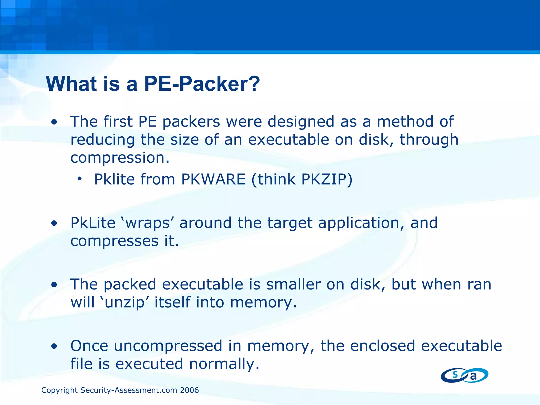 What is a PE-Packer? The first PE packers were designed as a method of reducing the size of an executable on disk, through compression. Pklite from PKWARE (think PKZIP) PkLite ‘wraps’ around the target application, and compresses it. The packed executable is smaller on disk, but when ran will ‘unzip’ itself into memory. Once uncompressed in memory, the enclosed executable file is executed normally. 