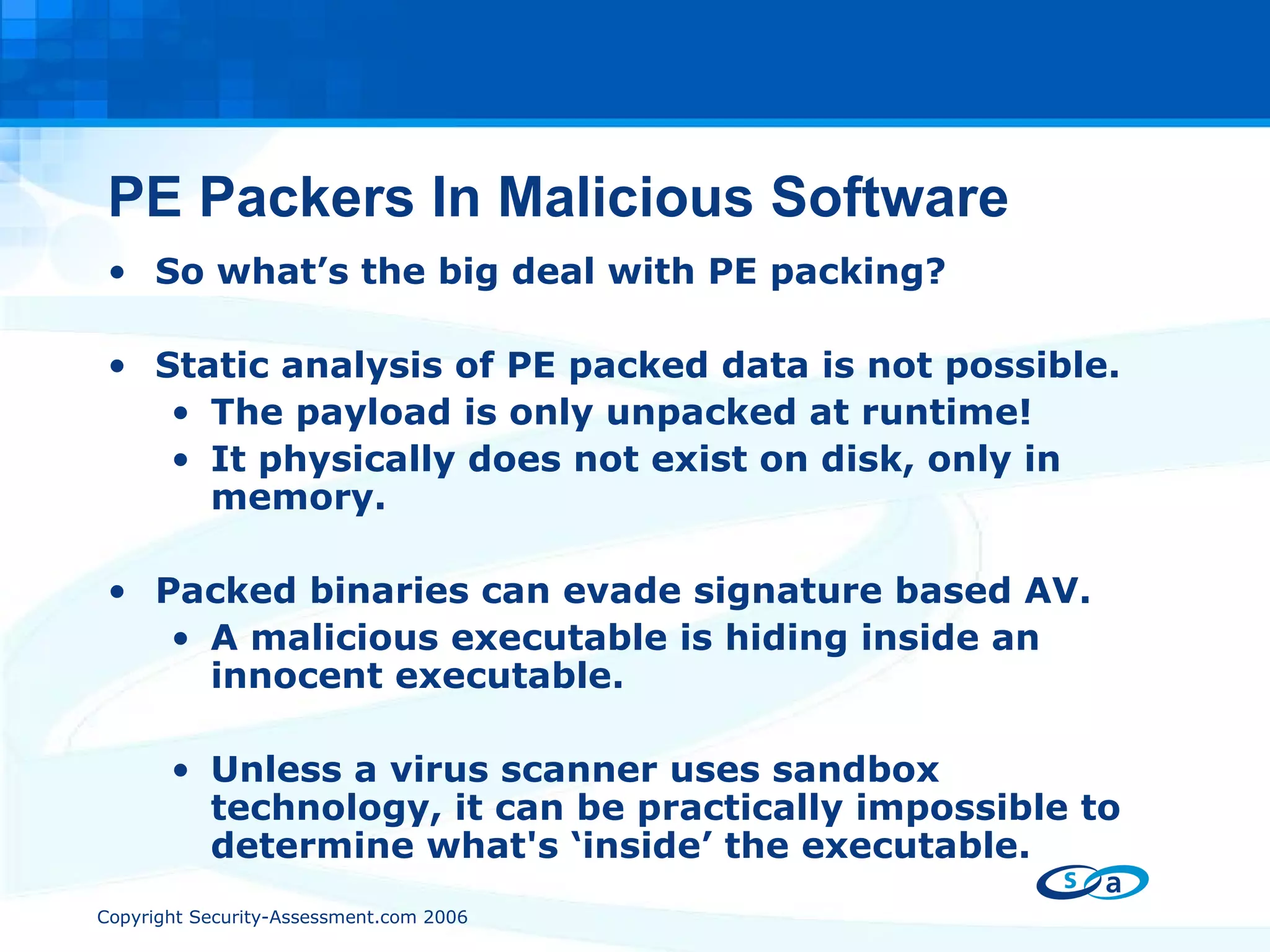 PE Packers In Malicious Software So what’s the big deal with PE packing? Static analysis of PE packed data is not possible. The payload is only unpacked at runtime! It physically does not exist on disk, only in memory. Packed binaries can evade signature based AV. A malicious executable is hiding inside an innocent executable.  Unless a virus scanner uses sandbox technology, it can be practically impossible to determine what's ‘inside’ the executable. 