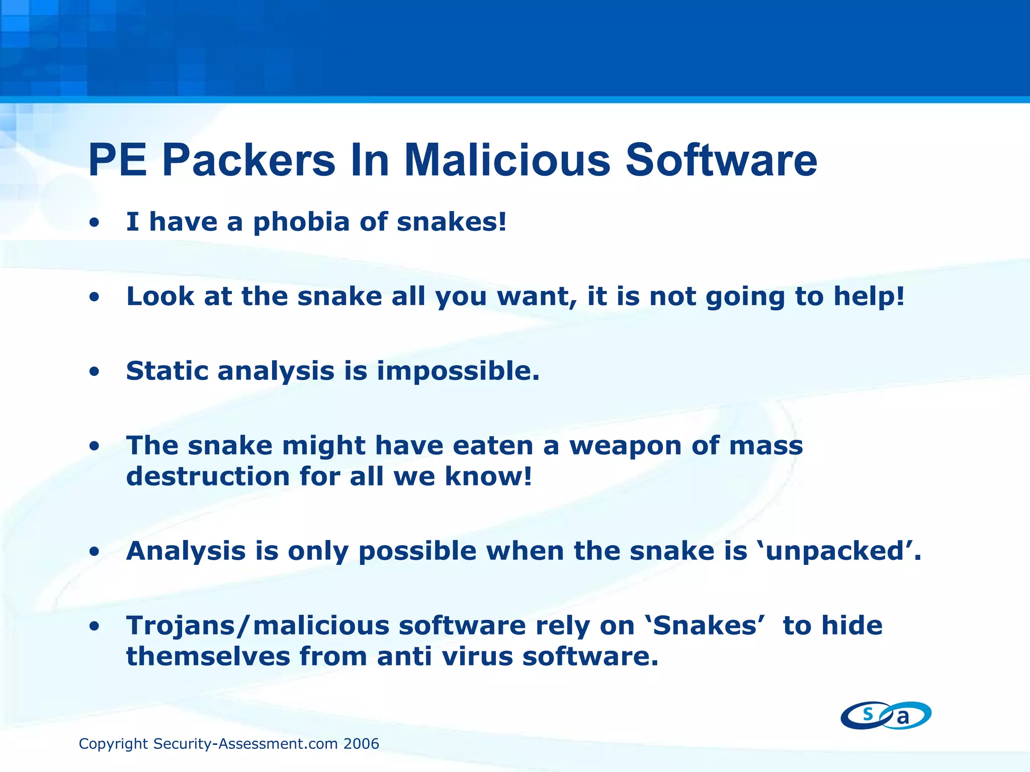 PE Packers In Malicious Software I have a phobia of snakes! Look at the snake all you want, it is not going to help! Static analysis is impossible. The snake might have eaten a weapon of mass destruction for all we know! Analysis is only possible when the snake is ‘unpacked’. Trojans/malicious software rely on ‘Snakes’  to hide themselves from anti virus software. 