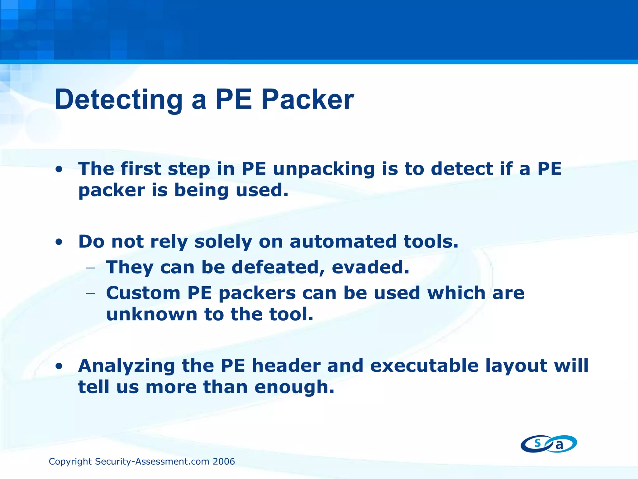 Detecting a PE Packer The first step in PE unpacking is to detect if a PE packer is being used. Do not rely solely on automated tools. They can be defeated, evaded. Custom PE packers can be used which are unknown to the tool. Analyzing the PE header and executable layout will tell us more than enough. 