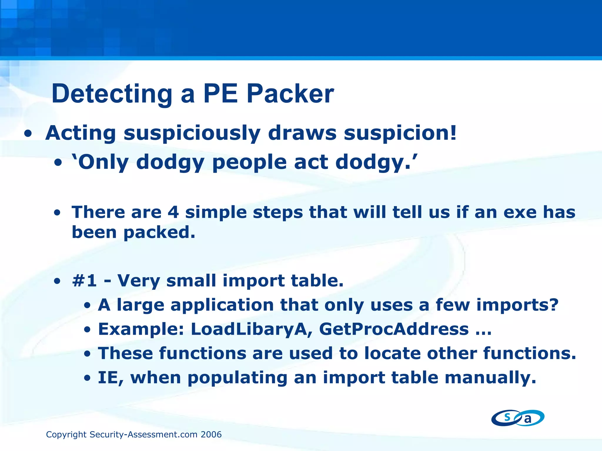 Detecting a PE Packer Acting suspiciously draws suspicion! ‘ Only dodgy people act dodgy.’ There are 4 simple steps that will tell us if an exe has been packed. #1 - Very small import table. A large application that only uses a few imports? Example: LoadLibaryA, GetProcAddress … These functions are used to locate other functions. IE, when populating an import table manually. 