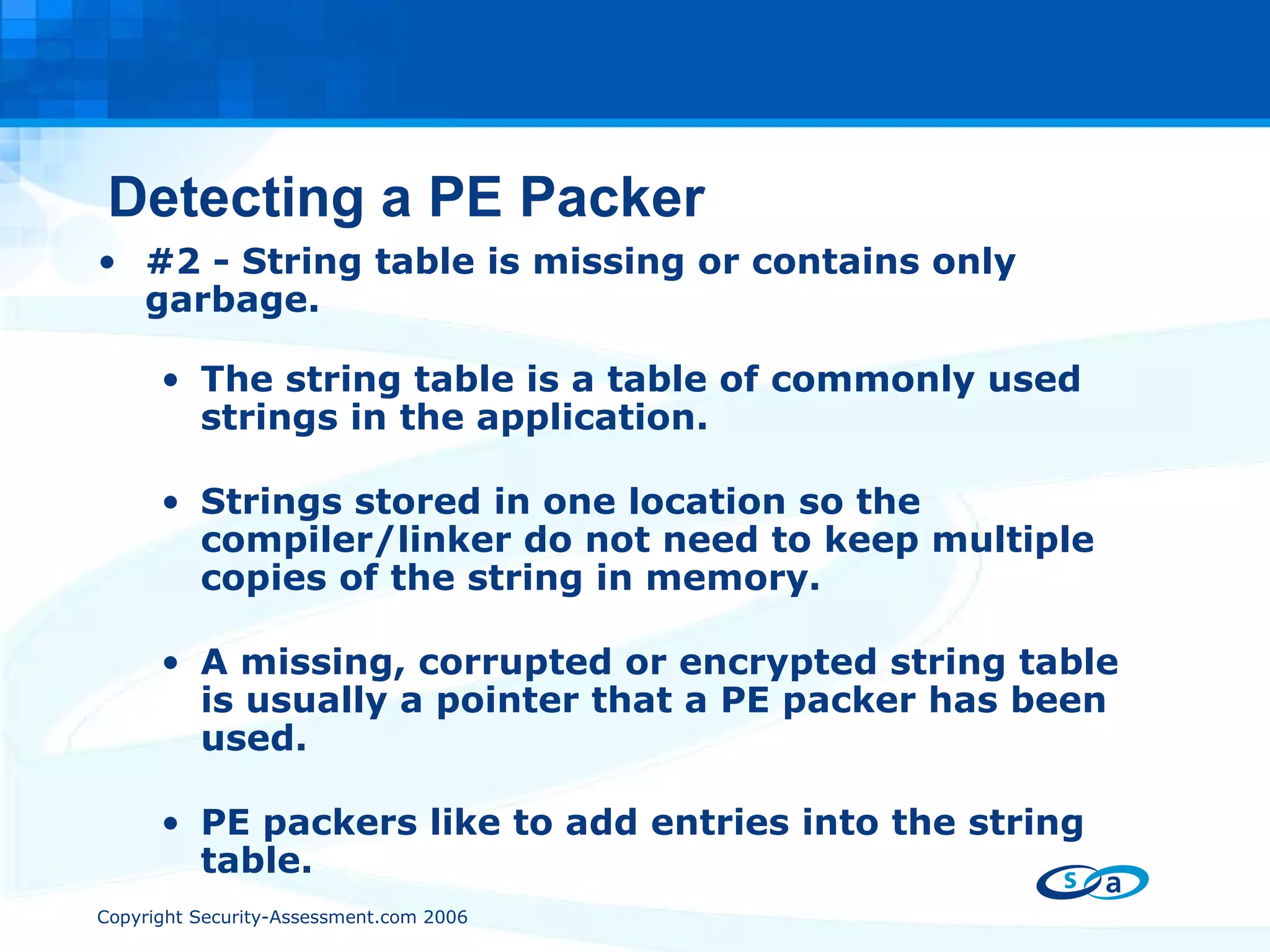 Detecting a PE Packer #2 - String table is missing or contains only garbage. The string table is a table of commonly used strings in the application. Strings stored in one location so the compiler/linker do not need to keep multiple copies of the string in memory. A missing, corrupted or encrypted string table is usually a pointer that a PE packer has been used. PE packers like to add entries into the string table. 