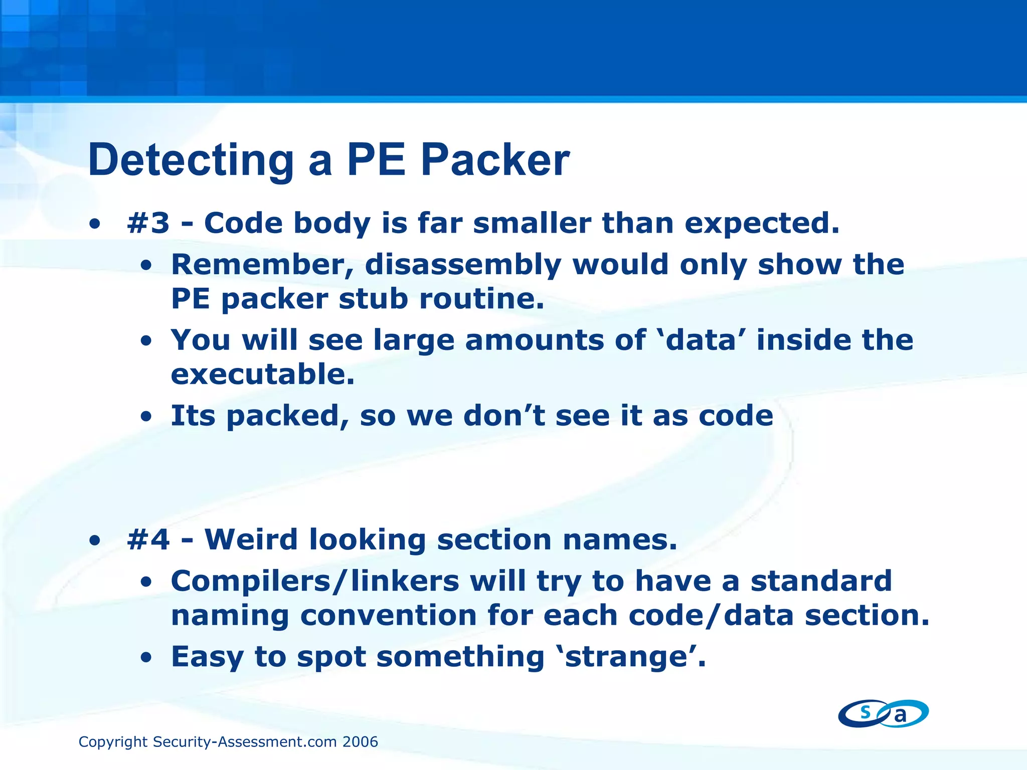 Detecting a PE Packer #3 - Code body is far smaller than expected. Remember, disassembly would only show the PE packer stub routine. You will see large amounts of ‘data’ inside the executable. Its packed, so we don’t see it as code #4 - Weird looking section names. Compilers/linkers will try to have a standard naming convention for each code/data section. Easy to spot something ‘strange’. 