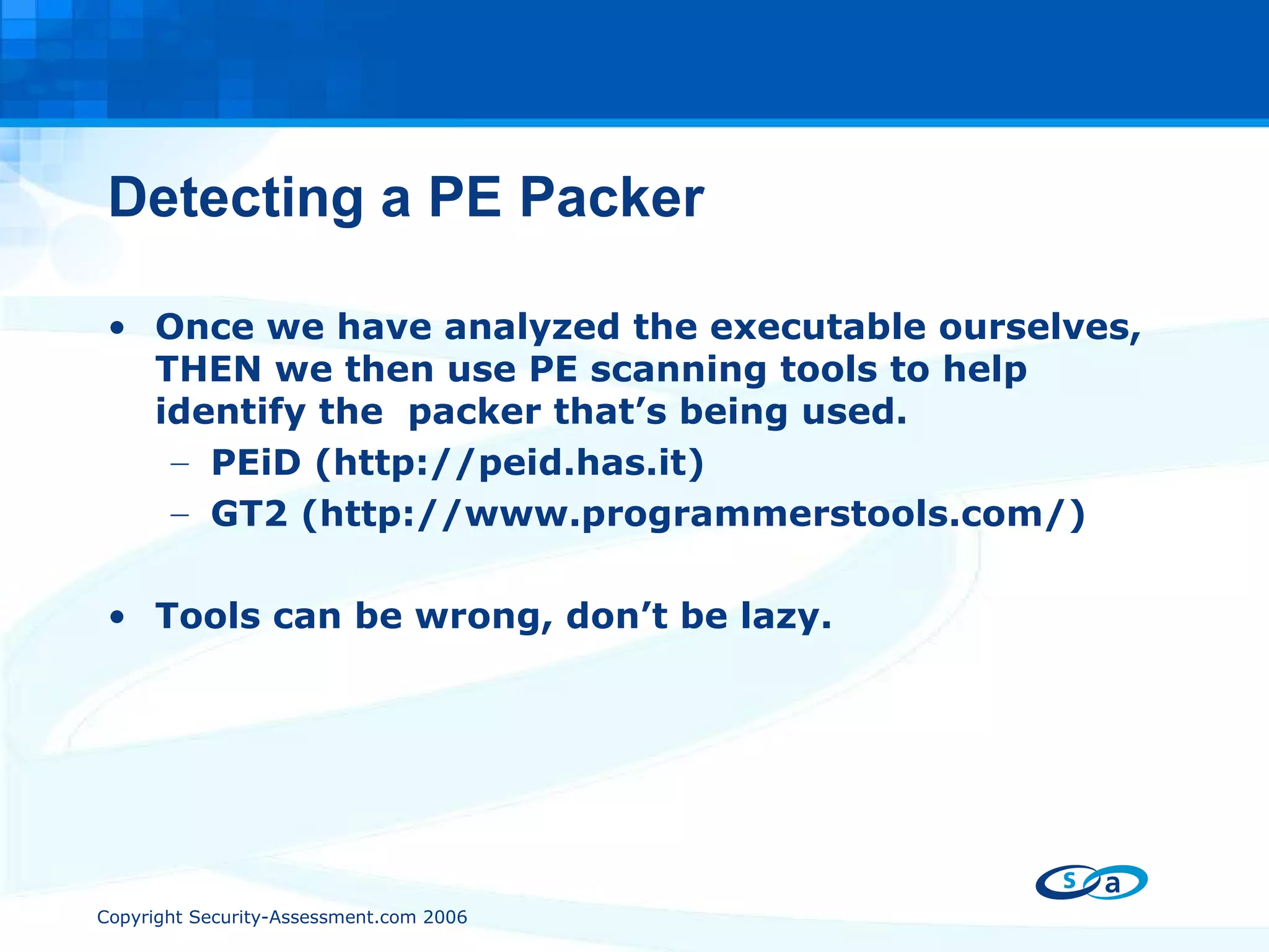 Detecting a PE Packer Once we have analyzed the executable ourselves, THEN we then use PE scanning tools to help identify the  packer that’s being used. PEiD (http://peid.has.it) GT2 (http://www.programmerstools.com/) Tools can be wrong, don’t be lazy. 