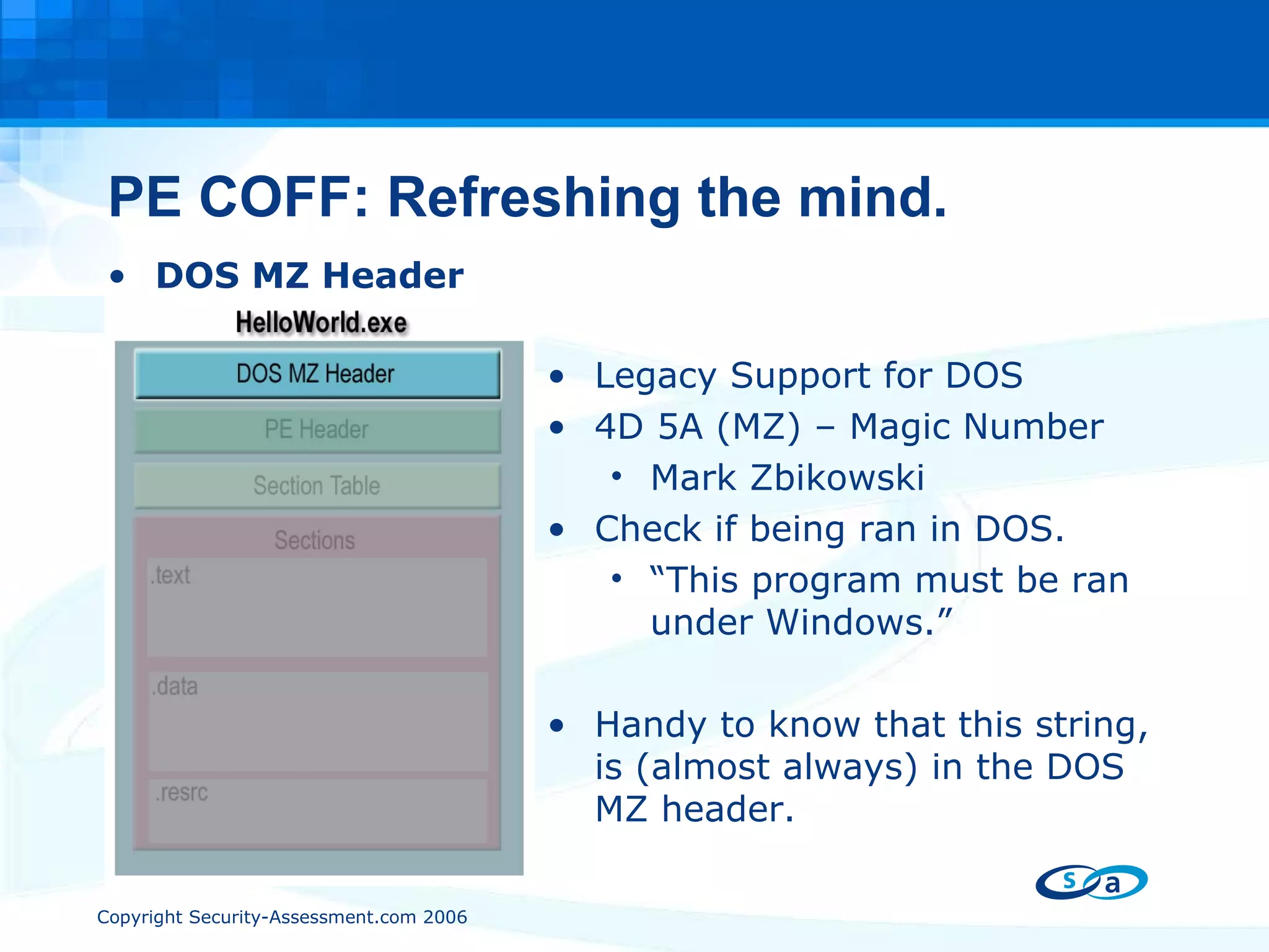 PE COFF: Refreshing the mind. DOS MZ Header Legacy Support for DOS 4D 5A (MZ) – Magic Number Mark Zbikowski Check if being ran in DOS. “ This program must be ran under Windows.” Handy to know that this string, is (almost always) in the DOS MZ header. 
