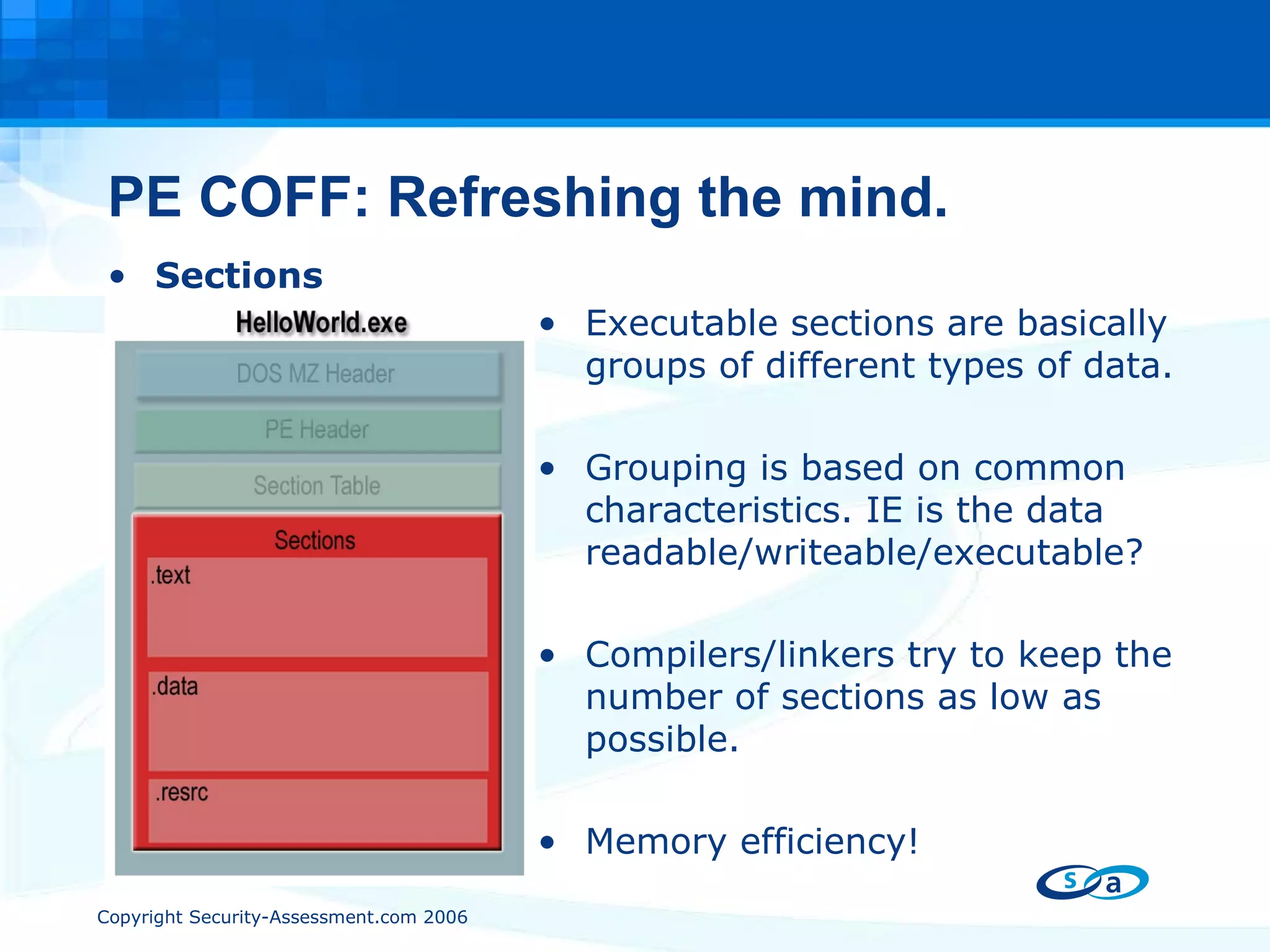 PE COFF: Refreshing the mind. Sections Executable sections are basically groups of different types of data. Grouping is based on common characteristics. IE is the data readable/writeable/executable? Compilers/linkers try to keep the number of sections as low as possible. Memory efficiency!  