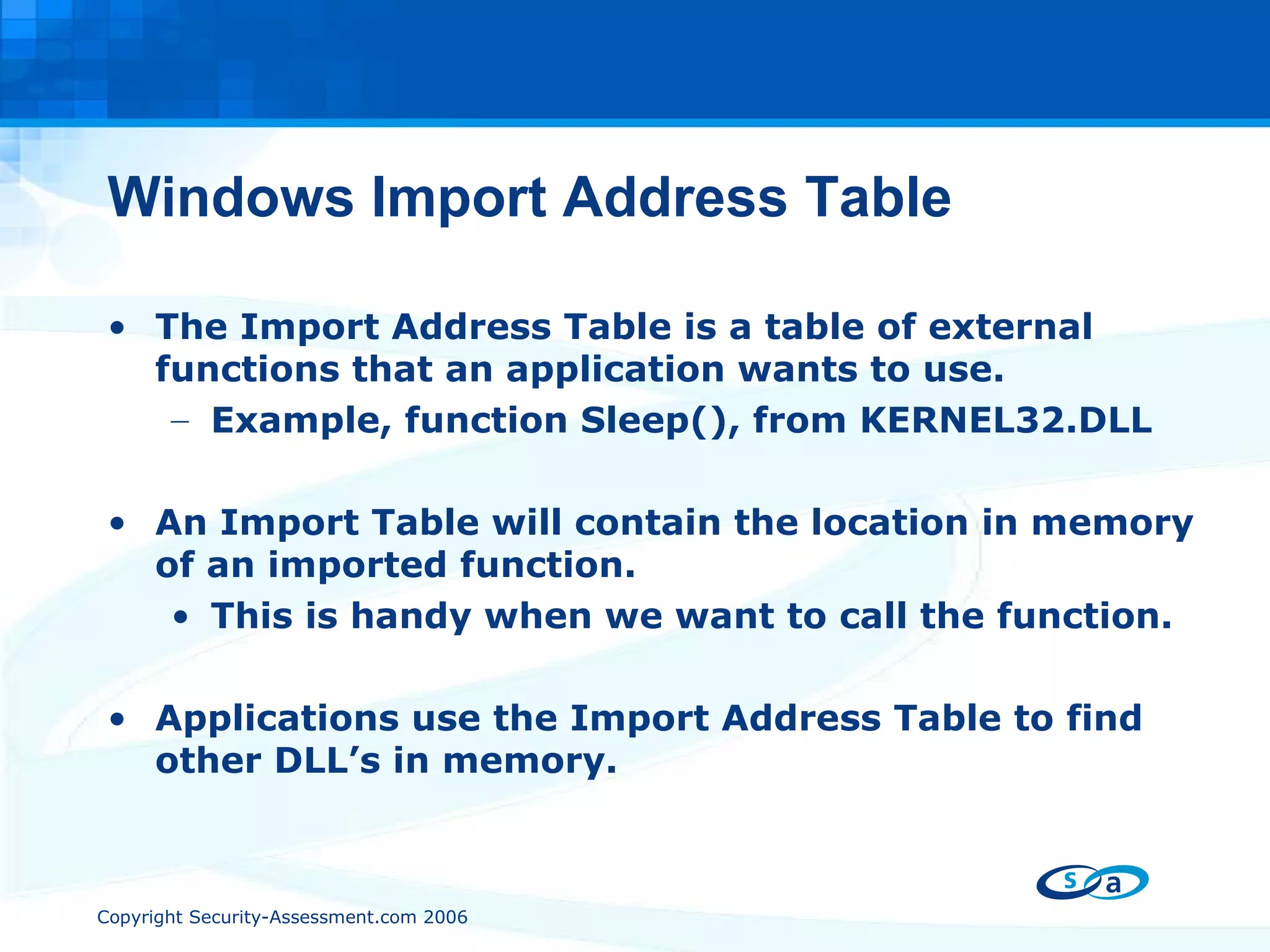 Windows Import Address Table The Import Address Table is a table of external functions that an application wants to use.  Example, function Sleep(), from KERNEL32.DLL An Import Table will contain the location in memory of an imported function.  This is handy when we want to call the function. Applications use the Import Address Table to find other DLL’s in memory. 